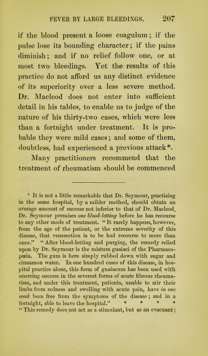 if the blood present a loose coagulum; if the pulse lose its bounding character; if the pains diminish; and if no relief follow one, or at most two bleedings. Yet the results of this practice do not afford us any distinct evidence of its superiority over a less severe method. Dr. Macleod does not enter into sufficient detail in his tables, to enable us to judge of the nature of his thirty-two cases, which were less than a fortnight under treatment. It is pro- bable they were mild cases; and some of them, doubtless, had experienced a previous attack*. Many practitioners recommend that the treatment of rheumatism should be commenced * It is not a little remarkable that Dr. Seymour, practising in the same hospital, by a milder method, should obtain an average amount of success not inferior to that of Dr. Macleod. Dr. Seymour premises one blood-letting before he has recourse to any other mode of treatment. “ It rarely happens, however, from the age of the patient, or the extreme severity of this disease, that venesection is to be had recourse to more than once.” “ After blood-letting and purging, the remedy relied upon by Dr. Seymour is the mistura guaiaci of the Pharmaco- poeia. The gum is here simply rubbed down with sugar and cinnamon water. In one hundred cases of this disease, in hos- pital practice alone, this form of guaiacum has been used with unerring success in the severest forms of acute fibrous rheuma- tism, and under this treatment, patients, unable to stir their limbs from redness and swelling with acute pain, have in one week been free from the symptoms of the disease ; and in a fortnight, able to leave the hospital.” * * * * “ This remedy does not act as a stimulant, but as an evacuant;