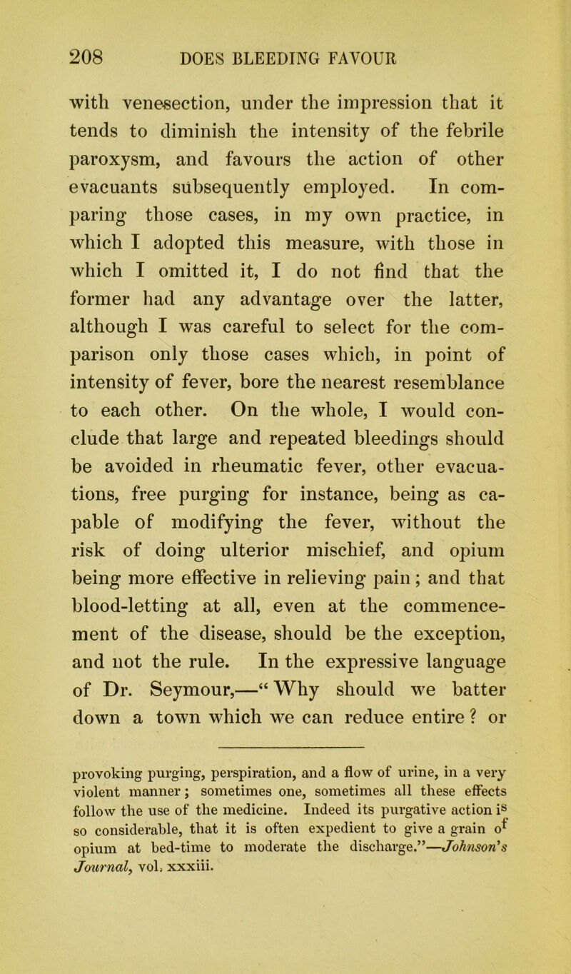 with venesection, under the impression that it tends to diminish the intensity of the febrile paroxysm, and favours the action of other evacuants subsequently employed. In com- paring those cases, in my own practice, in which I adopted this measure, with those in which I omitted it, I do not find that the former had any advantage over the latter, although I was careful to select for the com- parison only those cases which, in point of intensity of fever, bore the nearest resemblance to each other. On the whole, I would con- clude that large and repeated bleedings should be avoided in rheumatic fever, other evacua- tions, free purging for instance, being as ca- pable of modifying the fever, without the risk of doing ulterior mischief, and opium being more effective in relieving pain; and that blood-letting at all, even at the commence- ment of the disease, should be the exception, and not the rule. In the expressive language of Dr. Seymour,—“ Why should we batter down a town which we can reduce entire ? or provoking purging, perspiration, and a flow of urine, in a very violent manner; sometimes one, sometimes all these effects follow the use of the medicine. Indeed its purgative action is so considerable, that it is often expedient to give a grain o* opium at bed-time to moderate the discharge.”—Johnson’s Journal, voL xxxiii.