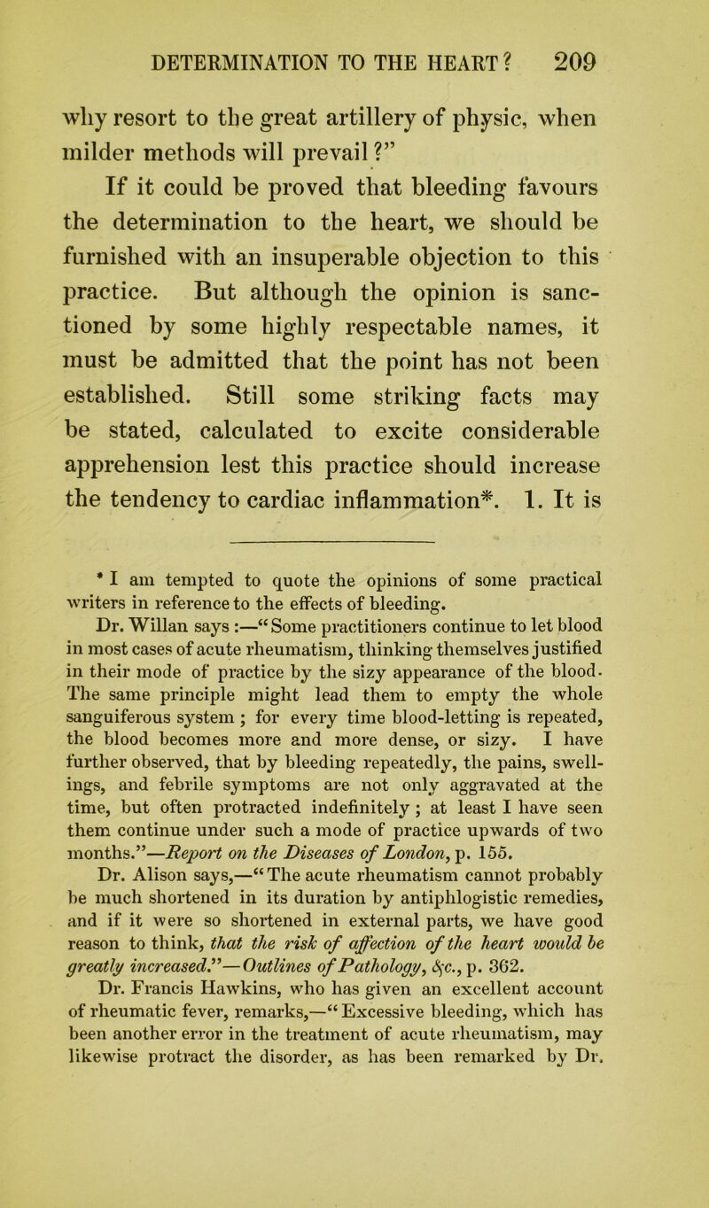 why resort to the great artillery of physic, when milder methods will prevail ?” If it could he proved that bleeding favours the determination to the heart, we should be furnished with an insuperable objection to this practice. But although the opinion is sanc- tioned by some highly respectable names, it must be admitted that the point has not been established. Still some striking facts may be stated, calculated to excite considerable apprehension lest this practice should increase the tendency to cardiac inflammation*. 1. It is * I am tempted to quote the opinions of some practical writers in reference to the effects of bleeding. Dr. Willan says :—“ Some practitioners continue to let blood in most cases of acute rheumatism, thinking themselves justified in their mode of practice by the sizy appearance of the blood. The same principle might lead them to empty the whole sanguiferous system ; for every time blood-letting is repeated, the blood becomes more and more dense, or sizy. I have further observed, that by bleeding repeatedly, the pains, swell- ings, and febrile symptoms are not only aggravated at the time, but often protracted indefinitely ; at least I have seen them continue under such a mode of practice upwards of two months.”—Report on the Diseases of London, p. 155. Dr. Alison says,—“ The acute rheumatism cannot probably be much shortened in its duration by antiphlogistic remedies, and if it were so shortened in external parts, we have good reason to think, that the risk of affection of the heart would he greatly increased.”—Outlines of Pathology, S$c., p. 362. Dr. Francis Hawkins, who has given an excellent account of rheumatic fever, remarks,—“ Excessive bleeding, which has been another error in the treatment of acute rheumatism, may likewise protract the disorder, as has been remarked by Dr.