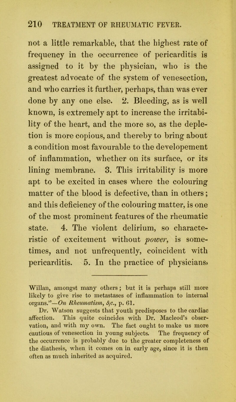 not a little remarkable, that the highest rate of frequency in the occurrence of pericarditis is assigned to it by the physician, who is the greatest advocate of the system of venesection, and who carries it further, perhaps, than was ever done by any one else. 2. Bleeding, as is well known, is extremely apt to increase the irritabi- lity of the heart, and the more so, as the deple- tion is more copious, and thereby to bring about a condition most favourable to the developement of inflammation, whether on its surface, or its lining membrane. 3. This irritability is more apt to be excited in cases where the colouring matter of the blood is defective, than in others ; and this deficiency of the colouring matter, is one of the most prominent features of the rheumatic state. 4. The violent delirium, so characte- ristic of excitement without power, is some- times, and not unfrequently, coincident with pericarditis. 5. In the practice of physicians? Willan, amongst many others; but it is perhaps still more likely to give rise to metastases of inflammation to internal organs.”—On Rheumatism, fyc., p. 61. Dr. Watson suggests that youth predisposes to the cardiac affection. This quite coincides with Dr. Macleod’s obser- vation, and with my own. The fact ought to make us more cautious of venesection in young subjects. The frequency of the occurrence is probably due to the greater completeness of the diathesis, when it comes on in early age, since it is then often as much inherited as acquired.