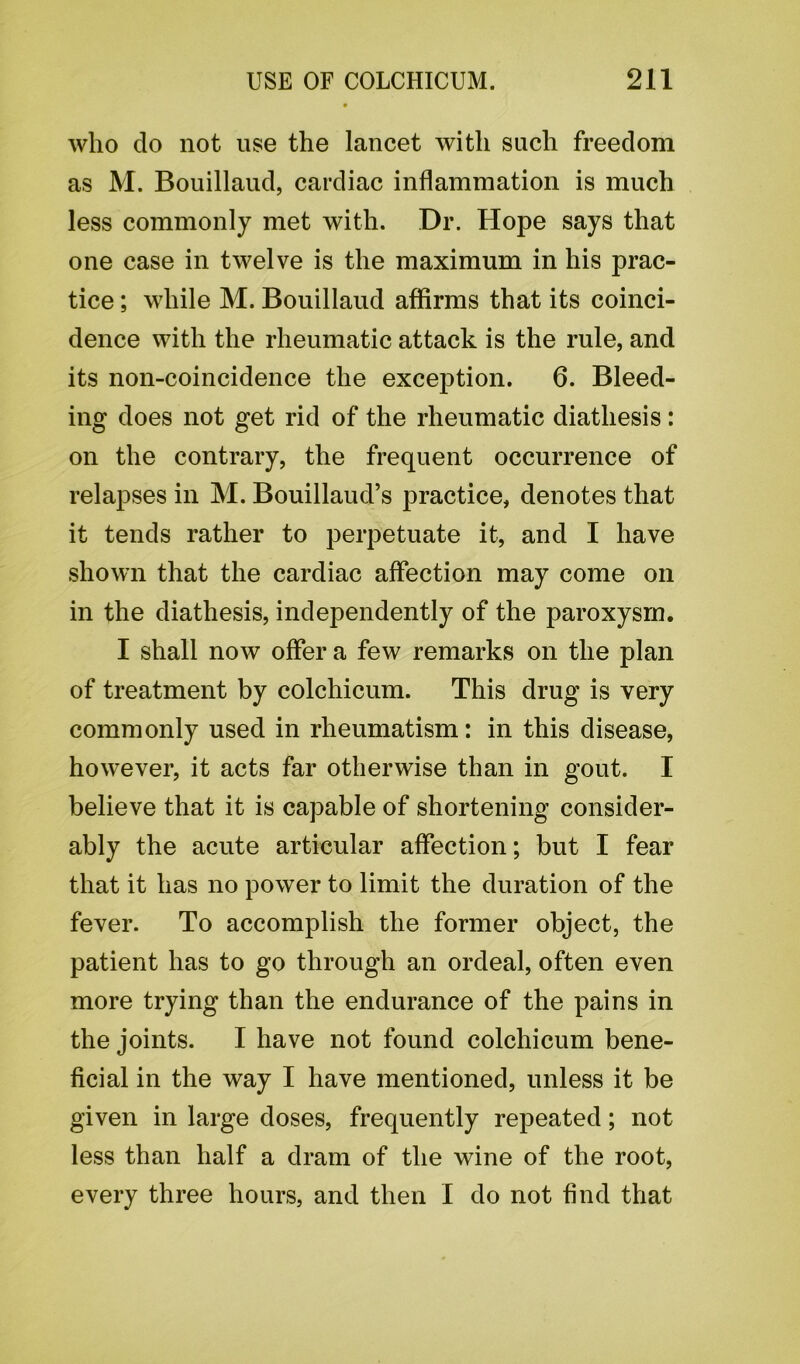 who do not use the lancet with such freedom as M. Bouillaud, cardiac inflammation is much less commonly met with. Dr. Hope says that one case in twelve is the maximum in his prac- tice ; while M. Bouillaud affirms that its coinci- dence with the rheumatic attack is the rule, and its non-coincidence the exception. 6. Bleed- ing does not get rid of the rheumatic diathesis: on the contrary, the frequent occurrence of relapses in M. Bouillaud’s practice, denotes that it tends rather to perpetuate it, and I have shown that the cardiac affection may come on in the diathesis, independently of the paroxysm. I shall now offer a few remarks on the plan of treatment by colchicum. This drug is very commonly used in rheumatism: in this disease, however, it acts far otherwise than in gout. I believe that it is capable of shortening consider- ably the acute articular affection; but I fear that it has no power to limit the duration of the fever. To accomplish the former object, the patient has to go through an ordeal, often even more trying than the endurance of the pains in the joints. I have not found colchicum bene- ficial in the way I have mentioned, unless it be given in large doses, frequently repeated; not less than half a dram of the wine of the root, every three hours, and then I do not find that