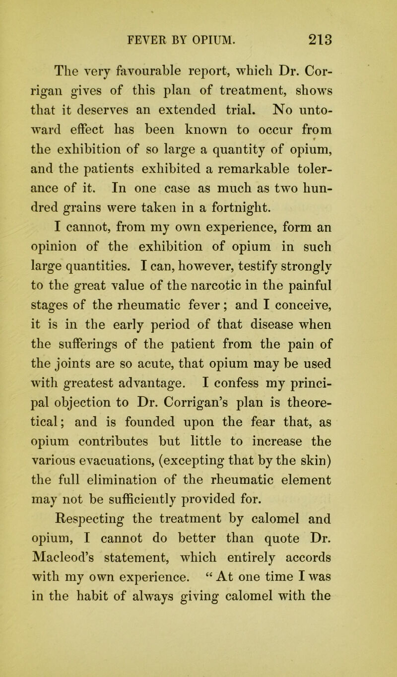 The very favourable report, which Dr. Cor- rigan gives of this plan of treatment, shows that it deserves an extended trial. No unto- ward effect has been known to occur from * the exhibition of so large a quantity of opium, and the patients exhibited a remarkable toler- ance of it. In one case as much as two hun- dred grains were taken in a fortnight. I cannot, from my own experience, form an opinion of the exhibition of opium in such large quantities. I can, however, testify strongly to the great value of the narcotic in the painful stages of the rheumatic fever; and I conceive, it is in the early period of that disease when the sufferings of the patient from the pain of the joints are so acute, that opium may be used with greatest advantage. I confess my princi- pal objection to Dr. Corrigan’s plan is theore- tical; and is founded upon the fear that, as opium contributes but little to increase the various evacuations, (excepting that by the skin) the full elimination of the rheumatic element may not be sufficiently provided for. Respecting the treatment by calomel and opium, I cannot do better than quote Dr. Macleod’s statement, which entirely accords with my own experience. “ At one time I was in the habit of always giving calomel with the
