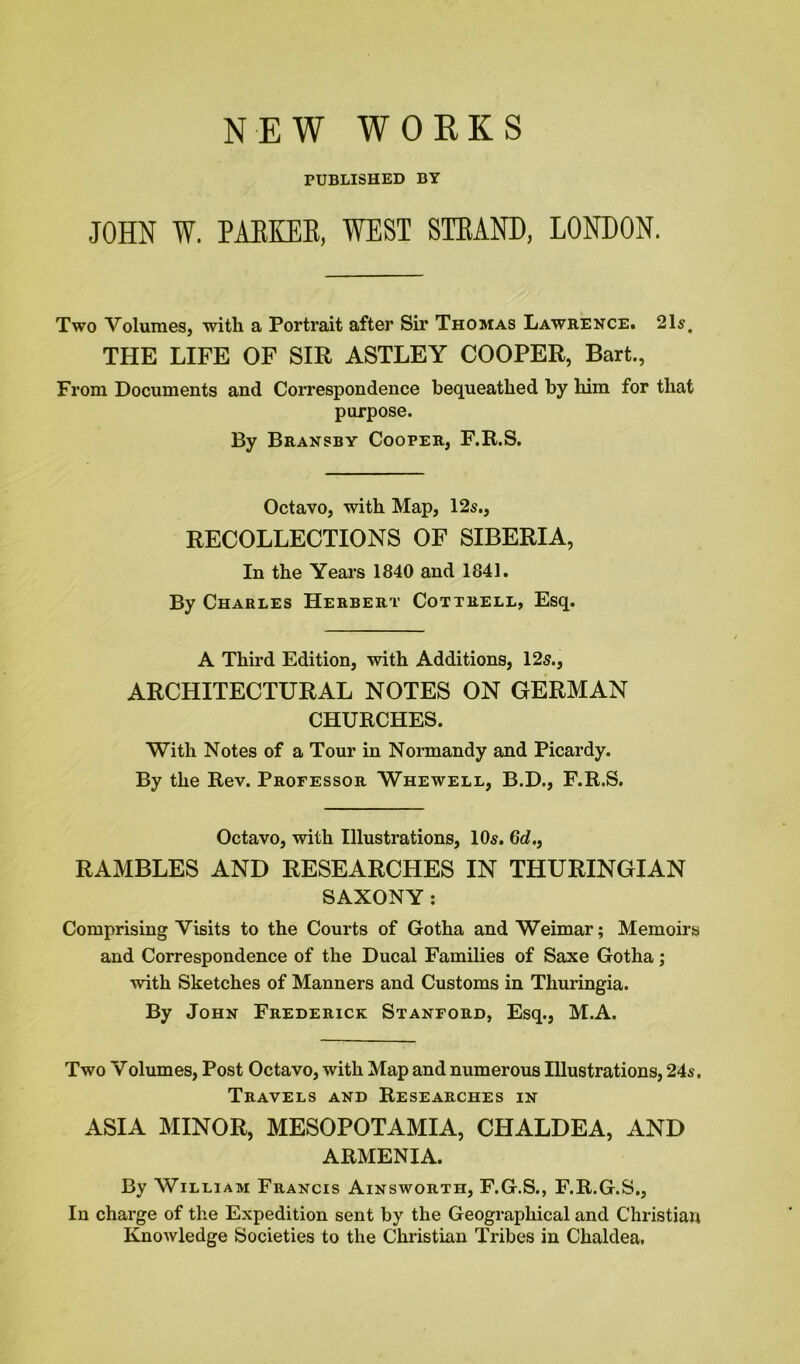 NEW WORKS PUBLISHED BY JOHN W. PABKEB, WEST STRAND, LONDON. Two Volumes, with a Portrait after Sir Thomas Lawrence. 21s. THE LIFE OF SIR ASTLEY COOPER, Bart., From Documents and Correspondence bequeathed by him for that purpose. By Bransby Cooper, F.R.S. Octavo, with Map, 12s., RECOLLECTIONS OF SIBERIA, In the Years 1840 and 1841. By Charles Herbert Cottrell, Esq. A Third Edition, with Additions, 125., ARCHITECTURAL NOTES ON GERMAN CHURCHES. With Notes of a Tour in Normandy and Picardy. By the Rev. Professor Whewell, B.D., F.R.S. Octavo, with Illustrations, 10s. 6c?., RAMBLES AND RESEARCHES IN THURINGIAN SAXONY: Comprising Visits to the Courts of Gotha and Weimar; Memoirs and Correspondence of the Ducal Families of Saxe Gotha; with Sketches of Manners and Customs in Thuringia. By John Frederick Stanford, Esq., M.A. Two Volumes, Post Octavo, with Map and numerous Illustrations, 24s. Travels and Researches in ASIA MINOR, MESOPOTAMIA, CHALDEA, AND ARMENIA. By William Francis Ainsworth, F.G.S., F.R.G.S., In charge of the Expedition sent by the Geographical and Christian Knowledge Societies to the Christian Tribes in Chaldea,