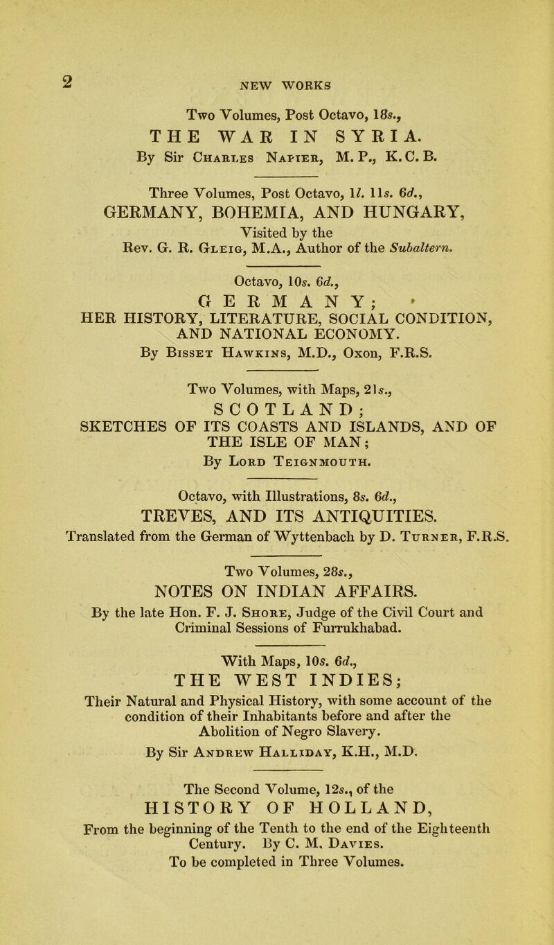 Two Volumes, Post Octavo, 18s., THE WAR IN SYRIA. By Sir Charles Napier, M. P., K.C. B. Three Volumes, Post Octavo, 1/. 11s. 6d., GERMANY, BOHEMIA, AND HUNGARY, Visited by the Rev. G. R. Gleig, M.A., Author of the Subaltern. Octavo, 10s. 6d., GERMANY; HER HISTORY, LITERATURE, SOCIAL CONDITION, AND NATIONAL ECONOMY. By Bisset Hawkins, M.D., Oxon, F.R.S. Two Volumes, with Maps, 21s., SCOTLAND; SKETCHES OF ITS COASTS AND ISLANDS, AND OF THE ISLE OF MAN; By Lord Teignmouth. Octavo, with Illustrations, 8s. 6d., TREVES, AND ITS ANTIQUITIES. Translated from the German of Wyttenbach by D. Turner, F.R.S. Two Volumes, 28s., NOTES ON INDIAN AFFAIRS. By the late Hon. F. J. Shore, Judge of the Civil Court and Criminal Sessions of Furrukhabad. With Maps, 10s. 6d., THE WEST INDIES; Their Natural and Physical History, with some account of the condition of their Inhabitants before and after the Abolition of Negro Slavery. By Sir Andrew Halliday, K.H., M.D. The Second Volume, 12s., of the HISTORY OF HOLLAND, From the beginning of the Tenth to the end of the Eighteenth Century. By C. M, Davies. To be completed in Three Volumes.