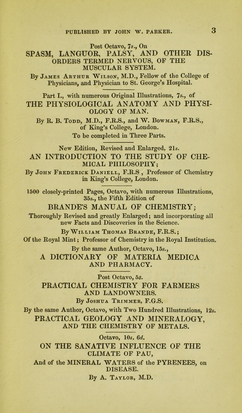 Post Octavo, 7s., On SPASM, LANGUOR, PALSY, AND OTHER DIS- ORDERS TERMED NERVOUS, OF THE MUSCULAR SYSTEM. By James Arthur Wilson, M.D., Fellow of the College of Physicians, and Physician to St. George’s Hospital. Part I., with numerous Original Illustrations, 7s., of THE PHYSIOLOGICAL ANATOMY AND PHYSI- OLOGY OF MAN. By R. B. Todd, M.D., F.R.S., and W. Bowman, F.R.S., of King’s College, London. To be completed in Three Parts. New Edition, Revised and Enlarged, 21s. AN INTRODUCTION TO THE STUDY OF CHE- MICAL PHILOSOPHY; By John Frederick Daniell, F.R.S , Professor of Chemistry in King’s College, London. 1500 closely-printed Pages, Octavo, with numerous Illustrations, 35s., the Fifth Edition of BRANDE’S MANUAL OF CHEMISTRY; Thoroughly Revised and greatly Enlarged; and incorporating all new Facts and Discoveries in the Science. By William Thomas Brande, F.R.S.; Of the Royal Mint; Professor of Chemistry in the Royal Institution. By the same Author, Octavo, 15s., A DICTIONARY OF MATERIA MEDICA AND PHARMACY. Post Octavo, 5s. PRACTICAL CHEMISTRY FOR FARMERS AND LANDOWNERS. By Joshua Trimmer, F.G.S. By the same Author, Octavo, with Two Hundred Illustrations, 12s. PRACTICAL GEOLOGY AND MINERALOGY, AND THE CHEMISTRY OF METALS. Octavo, 10s. 6d. ON THE SANATIVE INFLUENCE OF THE CLIMATE OF PAU, And of the MINERAL WATERS of the PYRENEES, on DISEASE. By A. Taylor, M.D.