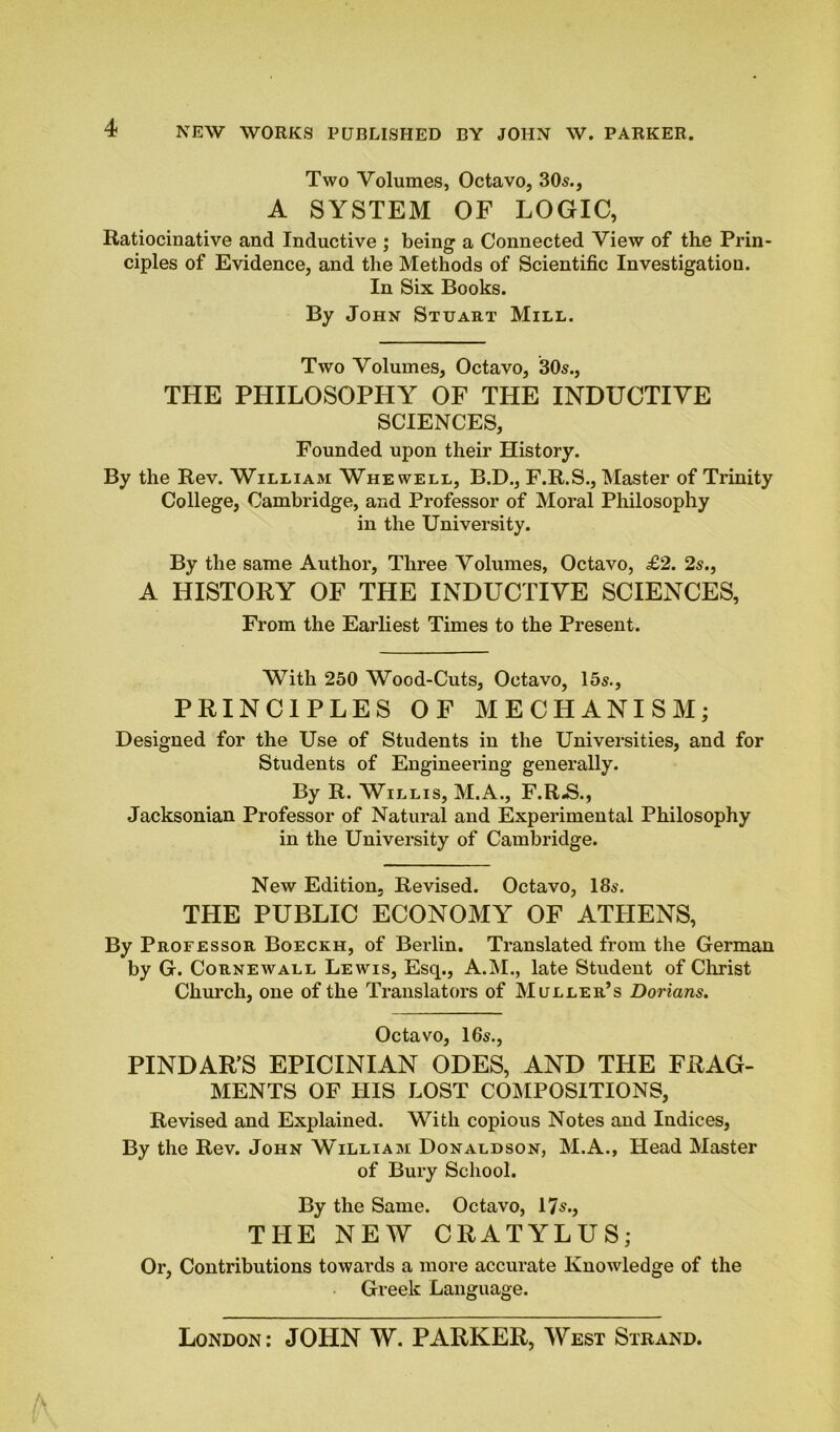 Two Volumes, Octavo, 305., A SYSTEM OF LOGIC, Ratiocinative and Inductive ; being a Connected View of the Prin- ciples of Evidence, and the Methods of Scientific Investigation. In Six Books. By John Stuart Mill. Two Volumes, Octavo, 305., THE PHILOSOPHY OF THE INDUCTIVE SCIENCES, Founded upon their History. By the Rev. William Whewell, B.D., F.R.S., Master of Trinity College, Cambridge, and Professor of Moral Philosophy in the University. By the same Author, Three Volumes, Octavo, £2. 2s., A HISTORY OF THE INDUCTIVE SCIENCES, From the Earliest Times to the Present. With 250 Wood-Cuts, Octavo, 15s., PRINCIPLES OF MECHANISM; Designed for the Use of Students in the Universities, and for Students of Engineering generally. By R. Willis, M.A., F.R.S., Jacksonian Professor of Natural and Experimental Philosophy in the University of Cambridge. New Edition, Revised. Octavo, 18s. THE PUBLIC ECONOMY OF ATHENS, By Professor Boeckh, of Berlin. Translated from the German by G. Cornewall Lewis, Esq., A.M., late Student of Christ Church, one of the Translators of Muller’s Dorians. Octavo, I65., PINDARS EPICINIAN ODES, AND THE FRAG- MENTS OF HIS LOST COMPOSITIONS, Revised and Explained. With copious Notes and Indices, By the Rev. John William Donaldson, M.A., Head Master of Bury School. By the Same. Octavo, 17s., THE NEW CRATYLUS; Or, Contributions towards a more accurate Knowledge of the Greek Language. London: JOHN W. PARKER, West Strand.