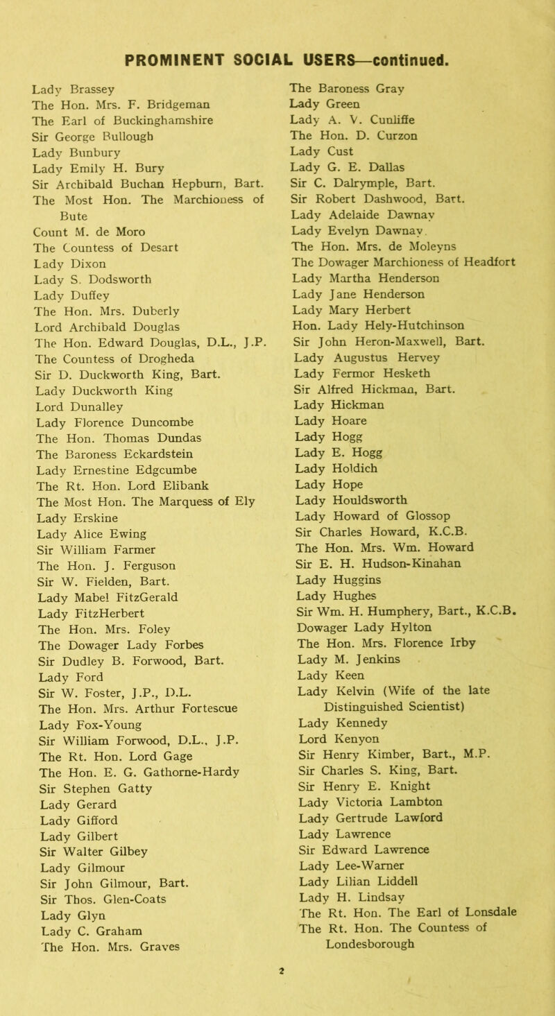 Lady Brassey The Hon. Mrs. F. Bridgeman The Earl of Buckinghamshire Sir George Bullough Lady Bunbury Lady Emily H. Bury Sir Archibald Buchan Hepburn, Bart. The Most Hon. The Marchioness of Bute Count M. de Moro The Countess of Desart Lady Dixon Lady S. Dodsworth Lady Duffey The Hon. Mrs. Duberly Lord Archibald Douglas The Hon. Edward Douglas, D.L., J.P. The Countess of Drogheda Sir D. Duckworth King, Bart. Lady Duckworth King Lord Dunalley Lady Florence Duncombe The Hon. Thomas Dundas The Baroness Eckardstein Lady Ernestine Edgcumbe The Rt. Hon. Lord Elibank The Most Hon. The Marquess of Ely Lady Erskine Lady Alice Ewing Sir William Farmer The Hon. J. Ferguson Sir W. Fielden, Bart. Lady Mabel FitzGerald Lady FitzHerbert The Hon. Mrs. Foley The Dowager Lady Forbes Sir Dudley B. Forwood, Bart. Lady Ford Sir W. Foster, J.P., D.L. The Hon. Mrs. Arthur Fortescue Lady Fox-Young Sir William Forwood, D.L., J.P. The Rt. Hon. Lord Gage The Hon. E. G. Gathorne-Hardy Sir Stephen Gatty Lady Gerard Lady Gifford Lady Gilbert Sir Walter Gilbey Lady Gilmour Sir John Gilmour, Bart. Sir Thos. Glen-Coats Lady Glyn Lady C. Graham The Hon. Mrs. Graves The Baroness Gray Lady Green Lady A. V. Cunliffe The Hon. D. Curzon Lady Cust Lady G. E. Dallas Sir C. Dalrymple, Bart. Sir Robert Dashwood, Bart. Lady Adelaide Dawnav Lady Evelyn Dawnav The Hon. Mrs. de Moleyns The Dowager Marchioness of Headfort Lady Martha Henderson Lady Jane Henderson Lady Mary Herbert Hon. Lady Hely-Hutchinson Sir John Heron-Maxwell, Bart. Lady Augustus Hervey Lady Fermor Hesketh Sir Alfred Hickman, Bart. Lady Hickman Lady Hoare Lady Hogg Lady E. Hogg Lady Holdich Lady Hope Lady Houldsworth Lady Howard of Glossop Sir Charles Howard, K.C.B. The Hon. Mrs. Wm. Howard Sir E. H. Hudson-Kinahan Lady Huggins Lady Hughes Sir Wm. H. Humphery, Bart., K.C.B. Dowager Lady Hylton The Hon. Mrs. Florence Irby Lady M. Jenkins Lady Keen Lady Kelvin (Wife of the late Distinguished Scientist) Lady Kennedy Lord Kenyon Sir Henry Kimber, Bart., M.P. Sir Charles S. King, Bart. Sir Henry E. Knight Lady Victoria Lambton Lady Gertrude Lawford Lady Lawrence Sir Edward Lawrence Lady Lee-Warner Lady Lilian Liddell Lady H. Lindsay The Rt. Hon. The Earl of Lonsdale The Rt. Hon. The Countess of Londesborough