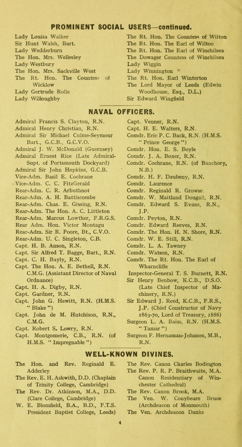 Lady Louisa Walker Sir Hunt Walsh, Bart. Lady Wedderbum The Hon. Mrs. Wellesley Lady Westbury The Hon. Mrs. Sackville West The Rt. Hon. The Countess of Wicklow Lady Gertrude Rolle Lady Willoughby The Rt. Hon. The Countess of Wilton The Rt. Hon. The Earl of Wilton The Rt. Hon. The Earl of Winchilsea The Dowager Countess of Winchilsea Lady Wiggin Lady Winnington * The Rt. Hon. Earl Winterton The Lord Mayor of Leeds (Edwin Woodhouse, Esq., D.L.) Sir Edward Wingfield NAVAL OFFICERS. Admiral Francis S. Clayton, R.N. Admiral Henry Christian, R.N. Admiral Sir Michael Culme-Seymour Bart., G.C.B., G.C.V.O. Admiral J. W. McDonald (Guernsey) Admiral Ernest Rice (Late Admiral- Supt. of Portsmouth Dockyard) Admiral Sir John Hopkins, G.C.B. Vice-Adm. Basil E. Cochrane Vice-Adm. C. C. FitzGerald Rear-Adm. C. R. Arbuthnot Rear-Adm. A. H. Battiscombe Rear-Adm. Chas. E. Gissing, R.N. Rear-Adm. The Hon. A. C. Littleton Rear-Adm. Marcus Lowther, F.R.G.S. Rear Adm. Hon. Victor Montagu Rear-Adm. Sir R. Poore, Bt., C.V.O. Rear-Adm. U. C. Singleton, C.B. Capt. H. B. Anson, R.N. Capt. Sir Alfred T. Bagge, Bart., R.N. Capt. C. H. Bayly, R.N. Capt. The Hon. A. E. Bethell, R.N. C.M.G. (Assistant Director of Naval Ordnance) Capt. H. A. Digby, R.N. Capt. Gardner, R.N. Capt. John G. Hewitt, R.N. (H.M.S. “ Blake ”) Capt. John de M. Hutchison, R.N., C.M.G. Capt. Robert S. Lowry, R.N. Capt. Montgomerie, C.B., R.N. (of H.M.S. “Impregnable”) Capt. Venner, R.N. Capt. H. E. Walters, R.N. Comdr. Eric P. C. Back, R.N. (H.M.S. “Prince George”) Comdr. Hon. E. S. Boyle Comdr. J. A. Boxer, R.N. Comdr. Cochrane, R.N. (of Banchory, N.B.) Comdr. H. F. Daubeny, R.N. Comdr. Laurence Comdr. Reginald R. Growse. Comdr. W. Maitland Dougall, R.N. Comdr. Edward S. Evans, R.N., J.P. Comdr. Peyton, R.N. Comdr. Edward Reeves, R.N. Comdr. The Hon. H. N. Shore, R.N. Comdr. W. E. Still, RJST. Comdr. L. A. Tawney Comdr. Watson, RJ\\ Comdr. The Rt. Hon. The Earl of Wharncliffe Inspector-General T. S. Burnett, R.N. Sir Henry Benbow, K.C.B., D.S.O. (Late Chief Inspector of Ma- chinery, R.N.) Sir Edward J. Reed, K.C.B., F.R.S., J.P. (Chief Constructor of Navy 1863-70, Lord of Treasury, 1886) Surgeon L. A. Baiss, R.N. (H.M.S. “ Tamar ”) Surgeon F. Hemaman-Johnson, M.B., R.N. WELL-KNOWN DIVINES. The Hon. and Rev. Reginald E. Adderley The Rev. E. H. Askwith, D.D. (Chaplain of Trinity College, Cambridge) The Rev. Dr. Atkinson, M.A., D.D. (Clare College, Cambridge) W. E. Blomfield, BA., B.D., F.T.S. President Baptist College, Leeds) The Rev. Canon Charles Bodington The Rev. P. R. P. Braithwaite, M.A. Canon Residentiary of Win- chester Cathedral) The Rev. Canon Brook, M.A. The Ven. W. Conybeare Bruce (Archdeacon of Monmouth) The Ven. Archdeacon Danks