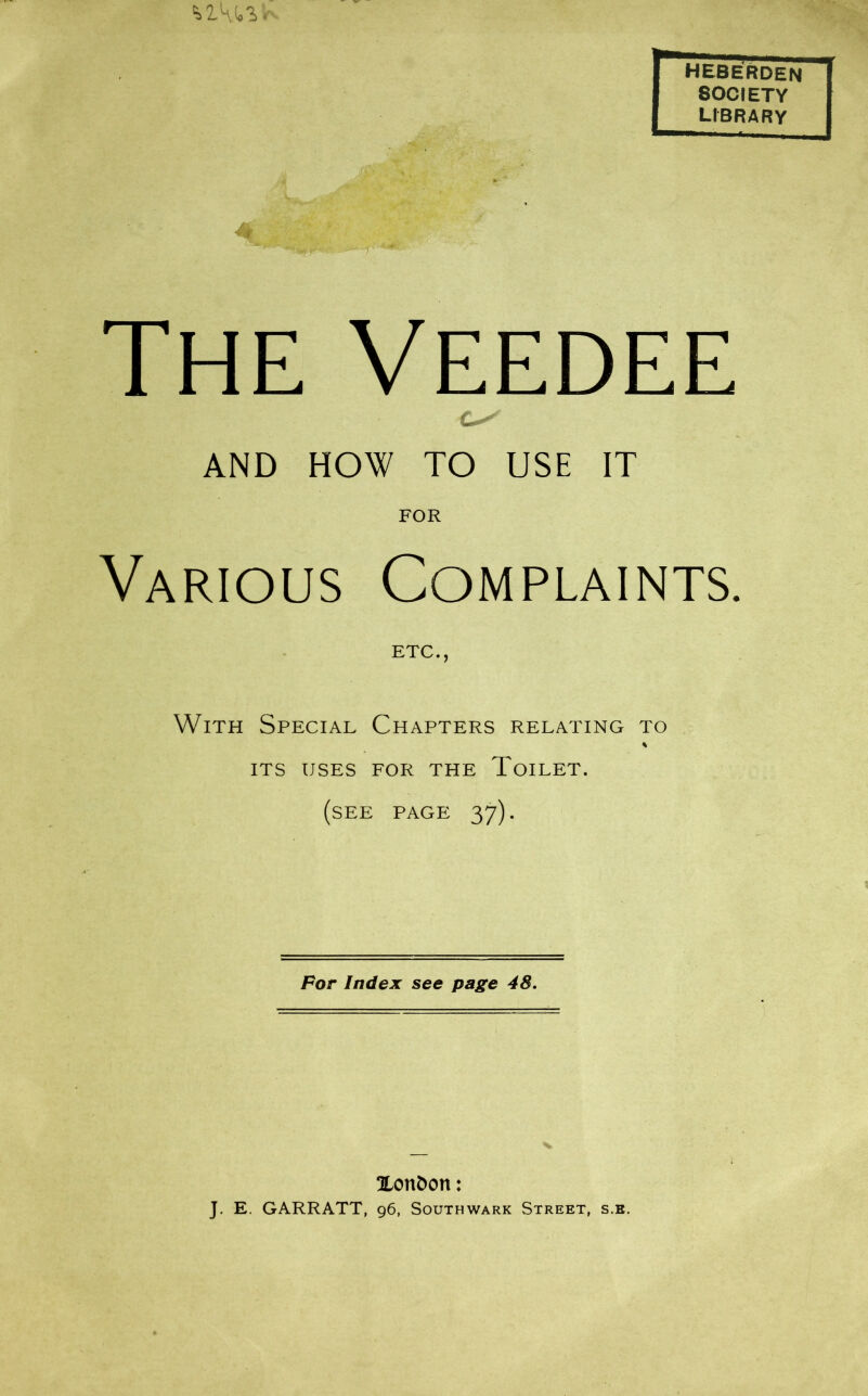 th2A(.'i. Iheberden SOCIETY LIBRARY The Veedee AND HOW TO USE IT FOR Various Complaints. ETC., With Special Chapters relating to % ITS USES FOR THE ToiLET. (see page 37). For Index see page 48. Xonfcon: J. E. GARRATT, 96, Southwark Street, s.e.