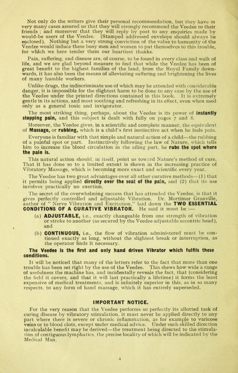 Not only do the writers give their personal recommendation, but they have in very many cases assured us that they will strongly recommend the Veedee to their friends ; and moreover that they will reply by post to any enquiries made by would-be users of the Veedee. (Stamped addressed envelope should always be enclosed). Nothing but a very strong conviction of the value to humanity of the Veedee would induce these busy men and women to put themselves to this trouble, for which we here tender them our heartiest thanks. Pain, suffering, and disease are, of course, to be found in every class and walk of life, and we are glad beyond measure to find that while the Veedee has been of great benefit to the highest families of the land, from the Royal Family down- wards, it has also been the means of alleviating suffering and brightening the lives of many humble workers. Unlike drugs, the indiscriminate use of which may be attended with considerable danger, it is impossible for the slightest harm to be done to any case by the use of the Veedee under the printed directions contained in this book. It is extremely gentle in its actions, and most soothing and refreshing in its effect, even when used only as a general tonic and invigorator. The most striking thing, perhaps, about the Veedee is its power of instantly Stopping pain, and this subject is dealt with fully on pages 7 and 8. Moreover, the Veedee gives, in a scientific and complete manner, the equivalent of Massage, or rubbing, which is a child’s first instinctive act when he feels pain. Everyone is familiar with that simple and natural action of a child—the rubbing of a painful spot or part. Instinctively following the law of Nature, which tells him to increase the blood circulation in the ailing part, he rubs the Spot where the pain is. This natural action should, in itself, point us toward Nature’s method of cure. That it has done so to a limited extent is shewn in the increasing practice of Vibratory Massage, which is becoming more exact and scientific every year. The Veedee has two great advantages over all other curative methods—(1) that it permits being applied directly over the seat Of the pain, and (2) that its use involves practically no exertion. The secret of the overwhelming success that has attended the Veedee, is that it gives perfectly controlled and adjustable Vibration. Dr. Mortimer Granville, author of “ Nerve Vibration and Excitation,” laid down the TWO ESSENTIAL CONDITIONS OF A CURATIVE VIBRATOR. He said it must be (a) ADJUSTABLE, i.e., exactly changeable from one strength of vibration or stroke to another (as secured by the Veedee adjustable eccentric head), and (b) CONTINUOUS, i.e., the flow of vibration administered must be con- tinued exactly as long, without the slightest break or interruption, as the operator finds it necessary. The Veedee is the first and only hand driven Vibrator which fulfils these conditions. It will be noticed that many of the letters refer to the fact that more than one trouble has been set right by the use of the Veedee. This shews how wide a range of usefulness the machine has, and incidentally reveals the fact, that (considering the field it covers, and that it will last practically a lifetime) it forms the least expensive of medical treatments, and is infinitely superior in this, as in so many respects, to any form of hand massage, which it has entirely superseded. IMPORTANT NOTICE. For the very reason that the Veedee performs so perfectly its allotted task of curing disease by vibratory stimulation, it must never be applied directly to any part where there is severe or chronic inflammation, as for example to varicose veins or to blood clots, except under medical advice. Under such skilled direction incalculable benefit may be derived—the treatment being directed to the stimula- tion of contiguous lymphatics, the precise locality of which will be indicated by the Medical Man.