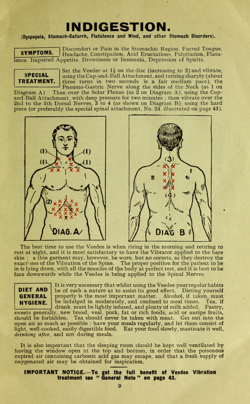 INDIGESTION. (Dyspepsia, Stomach-Catarrh, Flatulence and Wind, and other Stomach Disorders). j c I Discomfort or Pain in the Stomachic Region, Furred Tongue, I SYMPTOMS. | Headache, Constipation, Acid Eructations, Palpitation, Flatu- lence. Impaired Appetite, Drowsiness or Insomnia, Depression of Spirits. Set the Veedee at 1^ on the disc (increasing to 2) and vibrate, SPECIAL using the Cup-and-Ball Attachment, and turning sharply (about TREATMENT, three turns in two seconds is a fair medium pace), the Pneumo-Gas trie Nerve along the sides of the Neck (as 1 on Diagram A) Then over the Solar Plexus (as 2 on Diagram A), using the Cup- and-Ball Attachment, with deep pressure for two minutes ; then vibrate over the 2nd to the 5th Dorsal Nerves, 3 to 4 (as shown on Diagram B), using the hard piece (or preferably the special spinal attachment, No. 24, illustrated on page 43). The best time to use the Veedee is when rising in the morning and retiring to rest at night, and it is most satisfactory to have the Vibrator applied to the bare skin ; a thin garment may, however, be worn, but no corsets, as they destroy the exactness of the Vibration of the Spine. The proper position for the patient to be in is lying down, with all the muscles of the body at perfect rest, and it is best to be face downwards while the Veedee is being applied to the Spinal Nerves, It is very necessary that whilst using the Veedee your regular habits be of such a nature as to assist its good effect. Dieting yourself properly is the most important matter. Alcohol, if taken, must be indulged in moderately, and confined to meal times. Tea, if drunk, must be lightly infused, and plenty of milk added. Pastry, sweets generally, new bread, veal, pork, fat or rich foods, acid or unripe fruits, should be forbidden. Tea should never be taken with meat. Get out into the open air as much as possible ; have your meals regularly, and let them consist of light, well-cooked, easily digestible food. Eat your food slowly, masticate it well, drinking after, and not during meals. DIET AND GENERAL HYGIENE. It is also important that the sleeping room should be kept well ventilated by having the window open at the top and bottom, in order that the poisonous expired air containing carbonic acid gas may escape, and that a fresh supply of oxygenated air may be obtained for inspiration. IMPORTANT NOTICE.—To get the full benefit of Veedee Vibration treatment see “ General Note ” on page 43.