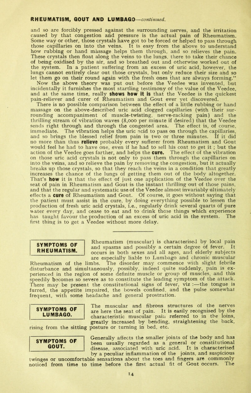 and so are forcibly pressed against the surrounding nerves, and the irritation caused by that congestion and pressure is the actual pain of Rheumatism. Some way or other, those crystals have got to be forced or helped to pass through those capillaries on into the veins. It is easy from the above to understand how rubbing or hand massage helps them through, and so relieves the pain. These crystals then float along the veins to the lungs, there to take their chance of being oxidised by the air, and so breathed out and otherwise worked out of the system. In a patient suffering from an excess of uric acid, however, the lungs cannot entirely clear out those crystals, but only reduce their size and so let them go on their round again with the fresh ones that are always forming. Now the above theory was put out before the Veedee was invented, but incidentally it furnishes the most startling testimony of the value of the Veedee, and at the same time, really shows how it is that the Veedee is the quickest pain-reliever and curer of Rheumatism and Gout ever yet discovered. There is no possible comparison between the effect of a little rubbing or hand massage on the above-described uric acid clogged capillaries (with their sur- rounding accompaniment of muscle-twisting, nerve-racking pain) and the thrilling stream of vibration waves (8,000 per minute if desired) that the Veedee sends right through and through the congested area. The effect is, of course, immediate. The vibration helps the uric acid to pass on through the capillaries, and so brings the blessed relief from pain in two or three minutes. If it did no more than thus relieve probably every sufferer from Rheumatism and Gout would feel he had to have one, even if he had to sell his coat to get it ; but the action of the Veedee goes farther, and helps the cure. The effect of the vibration on those uric acid crystals is not only to pass them through the capillaries on into the veins, and so relieve the pain by removing the congestion, but it actually breaks up those crystals, so that they reach the veins in a condition that greatly increases the chance of the lungs of getting them out of the body altogether. That’s how it is that the effect of just one application of the Veedee over the seat of pain in Rheumatism and Gout is the instant thrilling out of those pains, and that the regular and systematic use of the Veedee almost invariably ultimately effects a cure of Rheumatism and Gout. Of course, it goes without saying that the patient must assist in the cure, by doing everything possible to lessen the production of fresh uric acid crystals, i.e., regularly drink several quarts of pure water every day, and cease to eat and to drink those things which experience has taught favour the production of an excess of uric acid in the system. The first thing is to get a Veedee without more delay. Rheumatism (muscular) is characterised by local pain and spasms and possibly a certain degree of fever. It occurs in both sexes and all ages, and elderly subjects are especially liable to Lumbago and chronic muscular Rheumatism of the limbs. The disorder may commence with slight febrile disturbance and simultaneously, possibly, indeed quite suddenly, pain is ex- perienced in the region of some definite muscle or group of muscles, and this speedily becomes so severe as to constitute the leading symptom of the attack. There may be present the constitutional signs of fever, viz :—the tongue is furred, the appetite impaired, the bowels confined, and the pulse somewhat frequent, with some headache and general prostration. The muscular and fibrous structures of the nerves are here the seat of pain. It is easily recognised by the characteristic muscular pain referred to in the loins, greatly increased by bending, straightening the back, rising from the sitting posture or turning in bed, etc. Generally affects the smaller joints of the body and has been usually regarded as a general or constitutional disease, associated with uric acid. It is characterised by a peculiar inflammation of the joints, and suspicious twinges or uncomfortable sensations about the toes and fingers are commonly noticed from time to time before the first actual fit of Gout occurs. The SYMPTOMS OF GOUT. SYMPTOMS OF LUMBAGO. SYMPTOMS OF RHEUMATISM. U