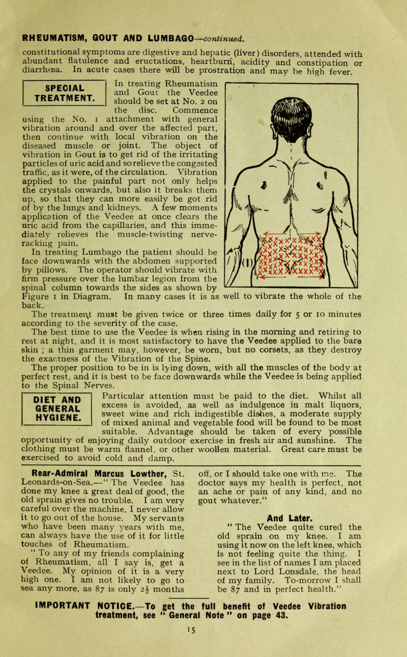 constitutional symptoms are digestive and hepatic (liver) disorders, attended with abundant flatulence and eructations, heartburn, acidity and constipation or diarrhoea. In acute cases there will be prostration and may be high fever. In treating Rheumatism and Gout the Veedee should be set at No. 2 on the disc. Commence using the No. 1 attachment with general vibration around and over the affected part, then continue with local vibration on the diseased muscle or joint. The object of vibration in Gout is to get rid of the irritating particles of uric acid and so relieve the congested traffic, as it were, of the circulation. Vibration applied to the painful part not only helps the crystals onwards, but also it breaks them up, so that they can more easily be got rid of by the lungs and kidneys. A few moments application of the Veedee at once clears the uric acid from the capillaries, and this imme- diately relieves the muscle-twisting nerve- racking pain. In treating Lumbago the patient should be face downwards with the abdomen supported by pillows. The operator should vibrate with firm pressure over the lumbar legion from the spinal column towards the sides as shown by Figure 1 in Diagram. In many cases it is as well to vibrate the whole of the back. The treatment must be given twice or three times daily for 5 or 10 minutes according to the severity of the case. The best time to use the Veedee is when rising in the morning and retiring to rest at night, and it is most satisfactory to have the Veedee applied to the bare skin ; a thin garment may, however, be worn, but no corsets, as they destroy the exactness of the Vibration of the Spine. The proper position to be in is lying down, with all the muscles of the body at perfect rest, and it is best to be face downwards while the Veedee is being applied to the Spinal Nerves. Particular attention must be paid to the diet. Whilst all excess is avoided, as well as indulgence in malt liquors, sweet wine and rich indigestible dishes, a moderate supply of mixed animal and vegetable food will be found to be most suitable. Advantage should be taken of every possible opportunity of enjoying daily outdoor exercise in fresh air and sunshine. The clothing must be warm flannel, or other woollen material. Great care must be exercised to avoid cold and damp. DIET AND GENERAL HYGIENE. SPECIAL TREATMENT. Rear-Admiral Marcus Lowther, St. Leonards-on-Sea.—“ The Veedee has done my knee a great deal of good, the old sprain gives no trouble. I am very careful over the machine, I never allow it to go out of the house. My servants who have been many years with me, can always have the use of it for little touches of Rheumatism. “ To any of my friends complaining of Rheumatism, all I say is, get a Veedee. My opinion of it is a very high one. I am not likely to go to sea any more, as 87 is only 2\ months off, or I should take one with me. The doctor says my health is perfect, not an ache or pain of any kind, and no gout whatever.” And Later. “ The Veedee quite cured the old sprain on my knee. I am using it now on the left knee, which is not feeling quite the thing. I see in the list of names I am placed next to Lord Lonsdale, the head of my family. To-morrow I shall be 87 and in perfect health.” IMPORTANT NOTICE.—To get the full benefit of Veedee Vibration treatment, see “ General Note ” on page 43.