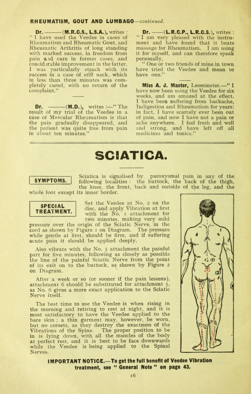 Dr. (M.R.C.S., L.S.A.), writes : “ I have used the Veedee in cases of Rheumatism and Rheumatic Gout, and Rheumatic Arthritis of long standing with marked success, in freedom from pain aid cure in former cases, and considerable improvement in the latter. I was particularly struck with its success in a case of stiff neck, which in less than three minutes was com- pletely cured, with no return of the complaint.” Dr. (M.D.), writes :—“ The result of my trial of the Veedee in a case of Muscular Rheumatism is that the pain gradually disappeared, and the patient was quite free from pain in about ten minutes.” Dr. (L.R.C.P., L.R.G.S.), writes : “ I am very pleased with the instru- ment and have found that it beats massage for Rheumatism, f am using it for myself, and can therefore speak personally, “ One or two friends of mine in town have tried the Veedee and mean to have one.” Miss A. J. Master, Leominster.—“ I have now been using the Veedee for six weeks, and am amazed at the effect. I have been suffering from backache, Indigestion and Rheumatism for years: in fact, I have scarcely ever been out of pain, and now I have not a pain or ache anywhere. I feel fresh and well and strong, and have left off all medicines and tonics.” SCIATICA. a 1 Sciatica is signalised by paroxysmal pain in any of the j SYMPTOMS. I following localities : the buttock, the back of the thigh, the knee, the front, back and outside of the leg, and the whole foot except its inner border. Set the Veedee at No. 2 on the disc, and apply Vibration at first with the No. 1 attachment for two minutes, making very mild pressure over the origin of the Sciatic Nerve, in the cord as shown by Figure 1 on Diagram. The pressure while gentle at first, should be firm, and if suffering acute pain it should be applied deeply. Also vibrate with the No. 5 attachment the painful part for five minutes, following as closely as possible the line of the painful Sciatic Nerve from the point of its exit on to the buttock, as shown by Figure 2 on Diagram. After a week or so (or sooner if the pain lessens), attachment 6 should be substituted for attachment 5, as No. 6 gives a more exact application to the Sciatic Nerve itself. The best time to use the Veedee is when rising in the morning and retiring to rest at night, and it is most satisfactory to have the Veedee applied to the bare skin ; a thin garment may, however, be worn, but no corsets, as they destroy the exactness of the Vibrations of the Spine. The proper position to be in is lying down, with all the muscles of the body at perfect rest, and it is best to be face downwards while the Veedee is being applied to the Spinal Nerves. IMPORTANT NOTICE.—To get the full benefit of Veedee Vibration treatment, see “ General Note ” on page 43. 16 SPECIAL TREATMENT.