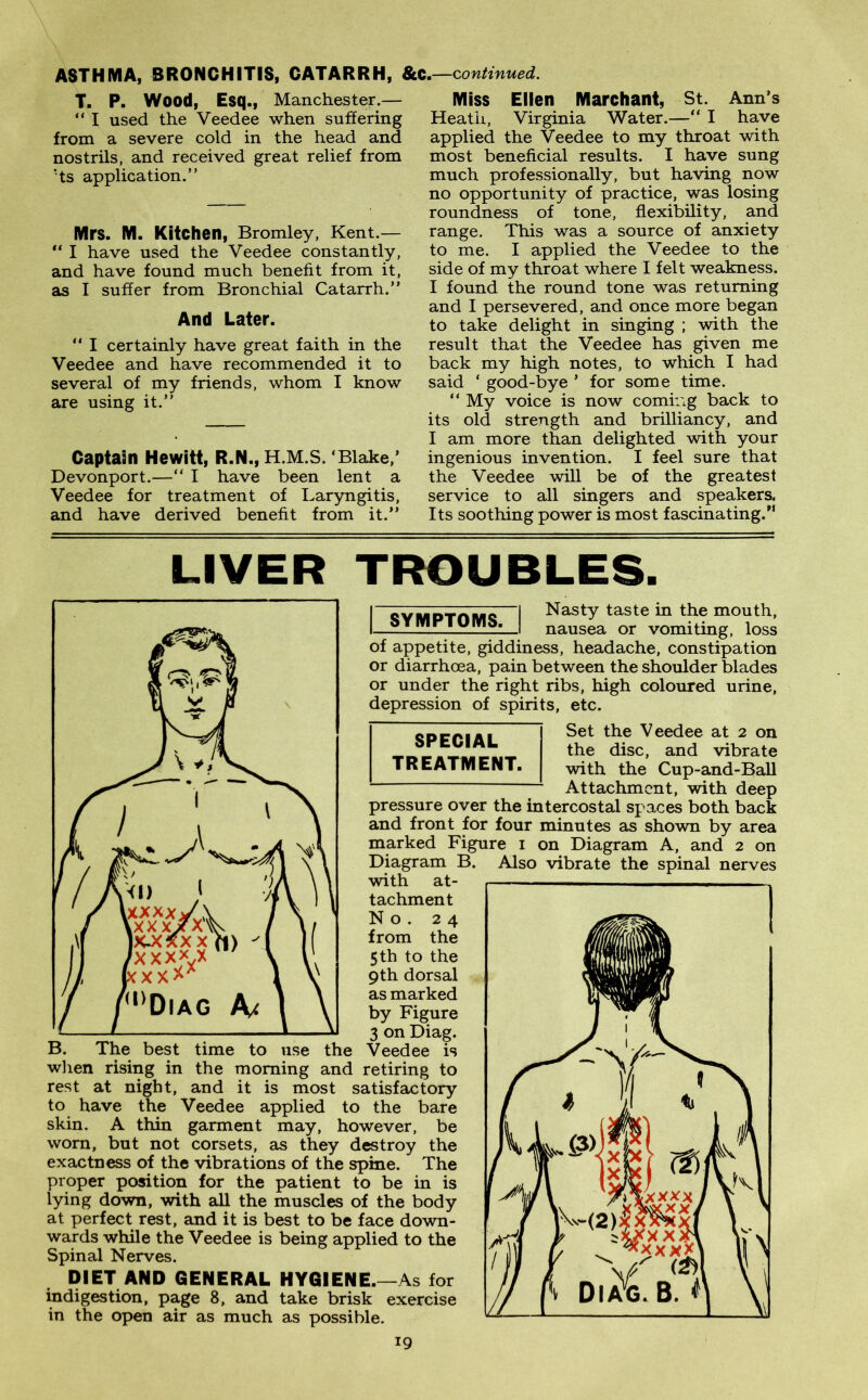 ASTHMA, BRONCHITIS, CATARRH, &C.—continued. T. P. Wood, Esq., Manchester.— “ I used the Veedee when suffering from a severe cold in the head and nostrils, and received great relief from 'ts application.” Mrs. M. Kitchen, Bromley, Kent.— “ I have used the Veedee constantly, and have found much benefit from it, as I suffer from Bronchial Catarrh.” And Later. “ I certainly have great faith in the Veedee and have recommended it to several of my friends, whom I know are using it.” Captain Hewitt, R.N., H.M.S. Blake,’ Devonport.—“ I have been lent a Veedee for treatment of Laryngitis, and have derived benefit from it.” Miss Ellen Marchant, St. Ann’s Heath, Virginia Water.—“ I have applied the Veedee to my throat with most beneficial results. I have sung much professionally, but having now no opportunity of practice, was losing roundness of tone, flexibility, and range. This was a source of anxiety to me. I applied the Veedee to the side of my throat where I felt weakness. I found the round tone was returning and I persevered, and once more began to take delight in singing ; with the result that the Veedee has given me back my high notes, to which I had said ‘ good-bye ’ for some time. “ My voice is now coming back to its old strength and brilliancy, and I am more than delighted with your ingenious invention. I feel sure that the Veedee will be of the greatest service to all singers and speakers, Its soothing power is most fascinating/1 LIVER TROUBLES. SYMPTOMS. SPECIAL TREATMENT. B. The best time to use the when rising in the morning and retiring to rest at night, and it is most satisfactory to have the Veedee applied to the bare skin. A thin garment may, however, be worn, but not corsets, as they destroy the exactness of the vibrations of the spine. The proper position for the patient to be in is lying down, with all the muscles of the body at perfect rest, and it is best to be face down- wards while the Veedee is being applied to the Spinal Nerves. DIET AND GENERAL HYGIENE.—As for indigestion, page 8, and take brisk exercise in the open air as much as possible. Nasty taste in the mouth, nausea or vomiting, loss of appetite, giddiness, headache, constipation or diarrhoea, pain between the shoulder blades or under the right ribs, high coloured urine, depression of spirits, etc. Set the Veedee at 2 on the disc, and vibrate with the Cup-and-Ball Attachment, with deep pressure over the intercostal spaces both back and front for four minutes as shown by area marked Figure 1 on Diagram A, and 2 on Diagram B. with at- tachment No. 24 from the 5 th to the 9th dorsal as marked by Figure 3 on Diag. Veedee is Also vibrate the spinal nerves