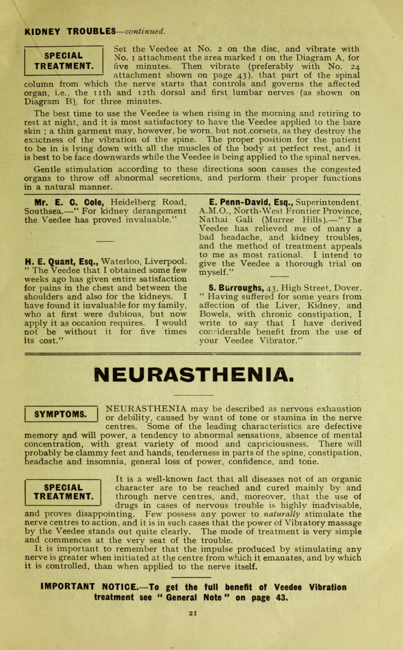 Set the Veedee at No. 2 on the disc, and vibrate with No. 1 attachment the area marked 1 on the Diagram A, for five minutes. Then vibrate (preferably with No. 24 attachment shown on page 43). that part of the spinal column from which the nerve starts that controls and governs the affected organ, i.e., the nth and 12th dorsal and first lumbar nerves (as shown on Diagram B), for three minutes. The best time to use the Veedee is when rising in the morning and retiring to rest at night, and it is most satisfactory to have the Veedee applied to the bare skin ; a thin garment may, however, be worn, but not .corsets, as they destroy the exactness of the vibration of the spine. The proper position for the patient to be in is lying down with all the muscles of the body at perfect rest, and it is best to be face downwards while the Veedee is being applied to the spinal nerves. Gentle stimulation according to these directions soon causes the congested organs to throw off abnormal secretions, and perform their proper functions in a natural manner. SPECIAL TREATMENT. Mr. E. C. Cole, Heidelberg Road, Southsea.—“ For kidney derangement the Veedee has proved invaluable.” H. E. Quant, Esq., Waterloo, Liverpool. “ The Veedee that I obtained some few weeks ago has given entire satisfaction for pains in the chest and between the shoulders and also for the kidneys. I have found it invaluable for my family, who at first were dubious, but now apply it as occasion requires. I would not be without it for five times its cost.” E. Penn-David, Esq., Superintendent, A.M.O., North-West Frontier Province, Nathai Gali (Murree Hills).—“ The Veedee has relieved me of many a bad headache, and kidney troubles, and the method of treatment appeals to me as most rational. I intend to give the Veedee a thorough trial on myself.” S. Burroughs, 43, High Street, Dover. “ Having suffered for some years from affection of the Liver, Kidney, and Bowels, with chronic constipation, I write to say that I have derived considerable benefit from the use of your Veedee Vibrator.” NEURASTHENIA. NEURASTHENIA may be described as nervous exhaustion or debility, caused by want of tone or stamina in the nerve centres. Some of the leading characteristics are defective memory and will power, a tendency to abnormal sensations, absence of mental concentration, with great variety of mood and capriciousness. There will probably be clammy feet and hands, tenderness in parts of the spine, constipation, headache and insomnia, general loss of power, confidence, and tone. It is a well-known fact that all diseases not of an organic character are to be reached and cured mainly by and through nerve centres, and, moreover, that the use of drugs in cases of nervous trouble is highly inadvisable, and proves disappointing. Few possess any power to naturally stimulate the nerve centres to action, and it is in such cases that the power of Vibratory massage by the Veedee stands out quite clearly. The mode of treatment is very simple and commences at the very seat of the trouble. It is important to remember that the impulse produced by stimulating any nerve is greater when initiated at the centre from which it emanates, and by which it is controlled, than when applied to the nerve itself. IMPORTANT NOTICE.—To get the full benefit of Veedee Vibration treatment see “ General Note ” on page 43. SPECIAL TREATMENT. SYMPTOMS.