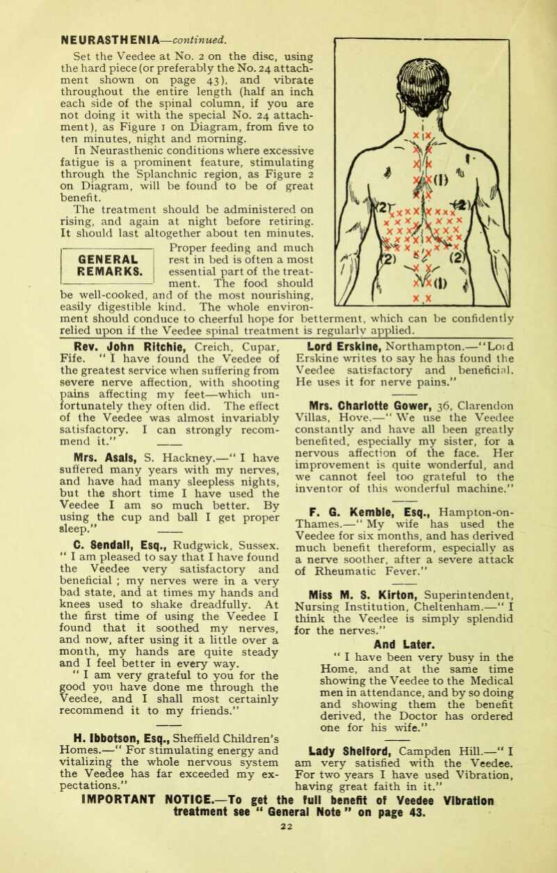 N E U R AST H E NIA—continued. Set the Veedee at No. 2 on the disc, using the hard piece (or preferably the No. 24 attach- ment shown on page 43), and vibrate throughout the entire length (half an inch each side of the spinal column, if you are not doing it with the special No. 24 attach- ment), as Figure 1 on Diagram, from five to ten minutes, night and morning. In Neurasthenic conditions where excessive fatigue is a prominent feature, stimulating through the Splanchnic region, as Figure 2 on Diagram, will be found to be of great benefit. The treatment should be administered on rising, and again at night before retiring. It should last altogether about ten minutes. Proper feeding and much rest in bed is often a most essential part of the treat- ment. The food should GENERAL REMARKS. be well-cooked, and of the most nourishing, easily digestible kind. The whole environ- ment should conduce to cheerful hope for betterment, which can be confidently relied upon if the Veedee spinal treatment is regularly applied. Rev. John Ritchie, Creich, Cupar, Fife. “ I have found the Veedee of the greatest service when suffering from severe nerve affection, with shooting pains affecting my feet—which un- fortunately they often did. The effect of the Veedee was almost invariably satisfactory. I can strongly recom- mend it.” Mrs. Asais, S. Hackney.—“ I have suffered many years with my nerves, and have had many sleepless nights, but the short time I have used the Veedee I am so much better. By using the cup and ball I get proper sleep.” C. Sendall, Esq., Rudgwick, Sussex. ” I am pleased to say that I have found the Veedee very satisfactory and beneficial ; my nerves were in a very bad state, and at times my hands and knees used to shake dreadfully. At the first time of using the Veedee I found that it soothed my nerves, and now, after using it a little over a month, my hands are quite steady and I feel better in every way. “ I am very grateful to you for the good you have done me through the Veedee, and I shall most certainly recommend it to my friends.” H. Ibbotson, Esq., Sheffield Children’s Homes.—” For stimulating energy and vitalizing the whole nervous system the Veedee has far exceeded my ex- pectations.” Lord Erskine, Northampton.—“Loid Erskine writes to say he has found the Veedee satisfactory and beneficial. He uses it for nerve pains.” Mrs. Charlotte Gower, 36, Clarendon Villas, Hove.—“ We use the Veedee constantly and have all been greatly benefited, especially my sister, for a nervous affection of the face. Her improvement is quite wonderful, and we cannot feel too grateful to the inventor of this wonderful machine.” F. G. Kemble, Esq., Hampton-on- Thames.—“ My wife has used the Veedee for six months, and has derived much benefit thereform, especially as a nerve soother, after a severe attack of Rheumatic Fever.” Miss M. S. Kirton, Superintendent, Nursing Institution, Cheltenham.—” I think the Veedee is simply splendid for the nerves.” And Later. ” I have been very busy in the Home, and at the same time showing the Veedee to the Medical men in attendance, and by so doing and showing them the benefit derived, the Doctor has ordered one for his wife.” Lady Shelford, Campden Hill.—“ I am very satisfied with the Veedee. For two years I have used Vibration, having great faith in it.” IMPORTANT NOTICE.—To get the full benefit of Veedee Vibration treatment see “ General Note ” on page 43.