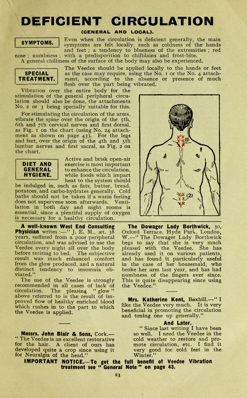 DEFICIENT CIRCULATION (GENERAL AND LOCAL). Even when the circulation is deficient generally, the main symptoms are felt locally, such as coldness of the hands and feet ; a tendency to blueness of the extremities ; red nose ; numbness ; with a predisposition to chilblains and frost-bite. A general chilliness of the surface of the body may also be experienced. The Veedee should be applied locally to the hands or feet as the case may require, using the No. i or the No. 4 attach- ment, according to the absence or presence of much flesh over the part being vibrated. Vibration over the entire body for the stimulation of the general peripheral circu- lation should also be done, the attachments No. 2 or 3 being specially suitable for this. For stimulating the circulation of the arms, vibrate the spine over the origin of the 5 th, 6th and 7th cervical nerves and first dorsal, as Fig. 1 on the chart (using No. 24 attach- ment as shown on page 43). For the legs and feet, over the origin of the 4th and 5th lumbar nerves and first sacral, as Fig. 2 on the chart. Active and brisk open-air exercise is most important to enhance the circulation, while foods which impart heat to the system should be indulged in, such as fats, butter, bread, potatoes, and carbo-hydrates generally. Cold baths should not be taken if a warm feeling does not supervene soon afterwards. Venti- lation in both day and night rooms is essential, since a plentiful supply of oxygen is necessary for a healthy circulation. DIET AND GENERAL HYGIENE. SPECIAL TREATMENT. SYMPTOMS. A well-known West End Consulting Physician writes :—“ J. E. M., aet. 38 years, suffered from a poor peripheral circulation, and was advised to use the Veedee every night all over the body before retiring to bed. The subjective result was much enhanced comfort from the glow produced, and a natural distinct tendency to insomnia ob- viated.” The use of the Veedee is strongly recommended in all cases of lack of circulation. The pleasing ” glow ” above referred to is the result of im- proved flow of healthy enriched blood which rushes in to the part to which the Veedee is applied. The Dowager Lady Borthwick, 30, Oxford Terrace, Hyde Park, London, W.—“ The Dowager Lady Borthwick begs to say that she is very much pleased with the Veedee. She has already used it on various patients, and has found. it particularly useful in the case of her housemaid, who broke her arm last year, and has had numbness of the fingers ever since. This is quite disappearing since using the Veedee.” Mrs. Katherine Kent, Bexhill.—“ I like the Veedee very much. It is very beneficial in promoting the circulation and toning one up generally.” Messrs. John Blair & Sons, Cork.— “ The Veedee is an excellent restorative for the hair. A client of ours has developed quite a crop since using it for Neuralgia of the head.” And Later. “ Since last writing I have been so well. I need the Veedee in the cold weather to restore and pro- mote circulation, etc. I find it very good for cold feet in the Winter.” IMPORTANT NOTICE.—To get the full benefit of Veedee Vibration treatment see “ General Note ” on page 43.