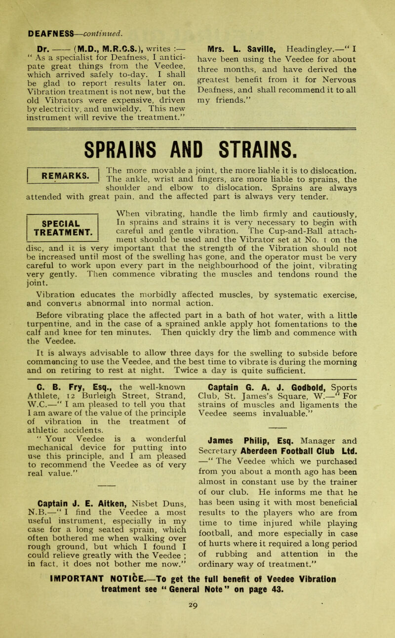 Dr. (M.D., M.R.Q.S.), writes :— “ As a specialist for Deafness, I antici- pate great things from the Veedee, which arrived safely to-day. I shall be glad to report results later on. Vibration treatment is not new, but the old Vibrators were expensive, driven by electricity, and unwieldy. This new instrument will revive the treatment.” Mrs. L. Saville, Headingley.—“ I have been using the Veedee for about three months, and have derived the greatest benefit from it for Nervous Deafness, and shall recommend it to all my friends.” SPRAINS AND STRAINS. j The more movable a joint, the more liable it is to dislocation. KEmMKKb. | The ankle, wrist and fingers, are more liable to sprains, the shoulder and elbow to dislocation. Sprains are always attended with great pain, and the affected part is always very tender. When vibrating, handle the limb firmly and cautiously, In sprains and strains it is very necessary to begin with careful and gentle vibration. The Cup-and-Ball attach- ment should be used and the Vibrator set at No. i on the disc, and it is very important that the strength of the Vibration should not be increased until most of the swelling has gone, and the operator must be very careful to work upon every part in the neighbourhood of the joint, vibrating very gently. Then commence vibrating the muscles and tendons round the joint. Vibration educates the morbidly affected muscles, by systematic exercise, and converts abnormal into normal action. Before vibrating place the affected part in a bath of hot water, with a little turpentine, and in the case of a sprained ankle apply hot fomentations to the calf and knee for ten minutes. Then quickly dry the limb and commence with the Veedee. It is always advisable to allow three days for the swelling to subside before commencing to use the Veedee, and the best time to vibrate is during the morning and on retiring to rest at night. Twice a day is quite sufficient. SPECIAL TREATMENT. C. B. Fry, Esq., the well-known Athlete, 12 Burleigh Street, Strand, W.C.—“ I am pleased to tell you that 1 am aware of the value of the principle of vibration in the treatment of athletic accidents. “ Your Veedee is a wonderful mechanical device for putting into use this principle, and I am pleased to recommend the Veedee as of very real value.” Captain J. E. Aitken, Nisbet Duns, N.B.—“ I find the Veedee a most useful instrument, especially in my case for a long seated sprain, which often bothered me when walking over rough ground, but which I found I could relieve greatly with the Veedee ; in fact, it does not bother me now.” Captain G. A. J. Godbold, Sports Club, St. James's Square, W.—** For strains of muscles and ligaments the Veedee seems invaluable.” James Philip, Esq. Manager and Secretary Aberdeen Football Club Ltd. —“ The Veedee which we purchased from you about a month ago has been almost in constant use by the trainer of our club. He informs me that he has been using it with most beneficial results to the players who are from time to time injured while playing football, and more especially in case of hurts where it required a long period of rubbing and attention in the ordinary way of treatment.” IMPORTANT NOTICE—To get the full benefit of Veedee Vibration treatment see “ General Note ” on page 43.