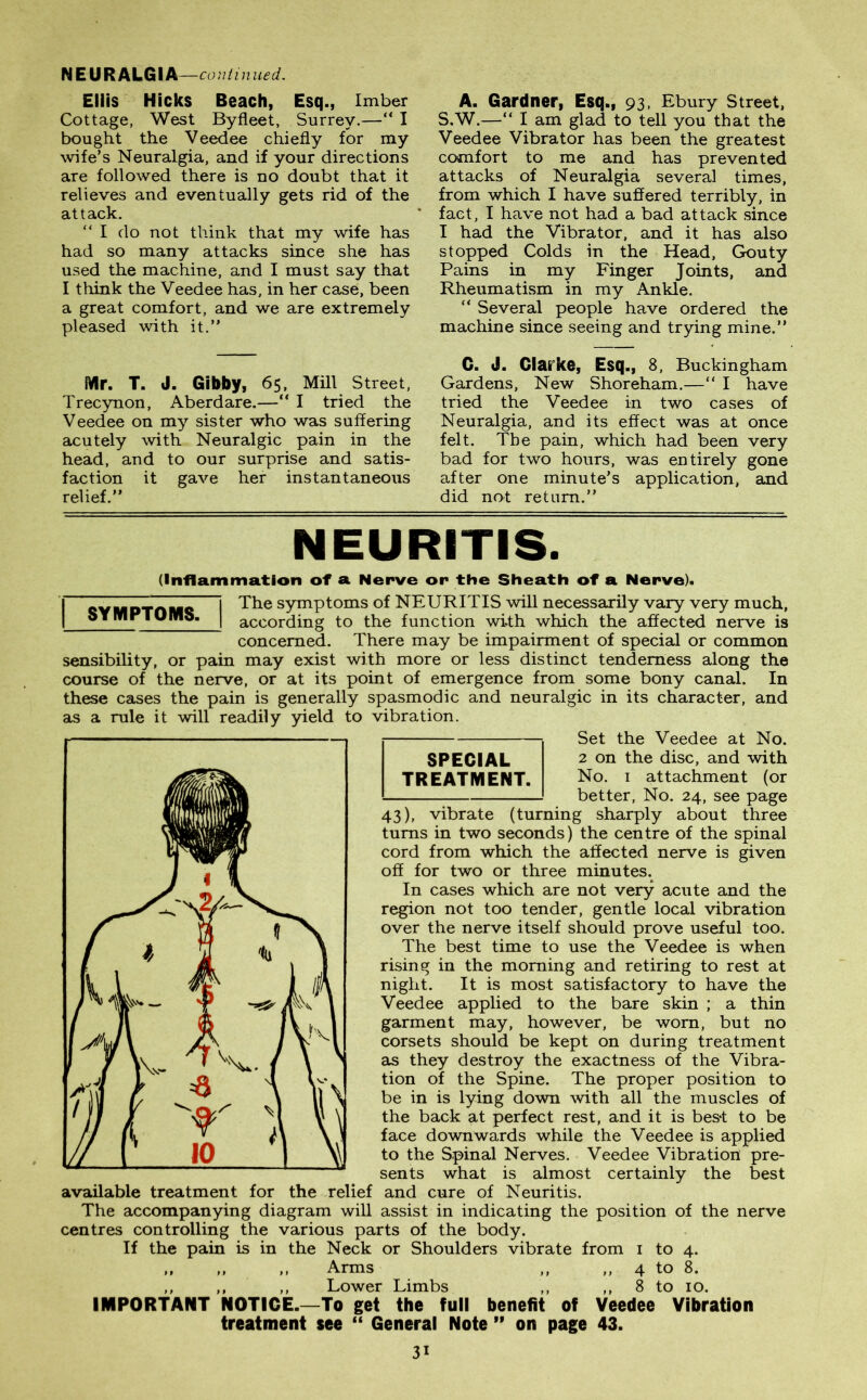 NEURALGIA —continued. Ellis Hicks Beach, Esq., Imber Cottage, West Byfleet, Surrey.—“ I bought the Veedee chiefly for my wife’s Neuralgia, and if your directions are followed there is no doubt that it relieves and eventually gets rid of the attack. “I do not think that my wife has had so many attacks since she has used the machine, and I must say that I think the Veedee has, in her case, been a great comfort, and we are extremely pleased with it.” Mr. T. J. Gibby, 65, Mill Street, Trecynon, Aberdare.—“ I tried the Veedee on my sister who was suffering acutely with Neuralgic pain in the head, and to our surprise and satis- faction it gave her instantaneous relief.” A. Gardner, Esq., 93, Ebury Street, S.W.—“ I am glad to tell you that the Veedee Vibrator has been the greatest comfort to me and has prevented attacks of Neuralgia several times, from which I have suffered terribly, in fact, I have not had a bad attack since I had the Vibrator, and it has also stopped Colds in the Head, Gouty Pains in my Finger Joints, and Rheumatism in my Ankle. “ Several people have ordered the machine since seeing and trying mine.” G. J. Clarke, Esq., 8, Buckingham Gardens, New Shoreham.—“ I have tried the Veedee in two cases of Neuralgia, and its effect was at once felt. The pain, which had been very bad for two hours, was entirely gone after one minute’s application, and did not return.” NEURITIS. SYMPTOMS. (Inflammation of » Nerve or the Sheath of a Nerve). The symptoms of NEURITIS will necessarily vary very much, according to the function with which the affected nerve is concerned. There may be impairment of special or common sensibility, or pain may exist with more or less distinct tenderness along the course of the nerve, or at its point of emergence from some bony canal. In these cases the pain is generally spasmodic and neuralgic in its character, and as a rule it will readily yield to vibration. Set the Veedee at No. SPECIAL 2 on the disc, and with TREATMENT. No. 1 attachment (or better, No. 24, see page 43), vibrate (turning sharply about three turns in two seconds) the centre of the spinal cord from which the affected nerve is given off for two or three minutes. In cases which are not very acute and the region not too tender, gentle local vibration over the nerve itself should prove useful too. The best time to use the Veedee is when rising in the morning and retiring to rest at night. It is most satisfactory to have the Veedee applied to the bare skin ; a thin garment may, however, be worn, but no corsets should be kept on during treatment as they destroy the exactness of the Vibra- tion of the Spine. The proper position to be in is lying down with all the muscles of the back at perfect rest, and it is bes*t to be face downwards while the Veedee is applied to the Spinal Nerves. Veedee Vibration pre- sents what is almost certainly the best available treatment for the relief and cure of Neuritis. The accompanying diagram will assist in indicating the position of the nerve centres controlling the various parts of the body. If the pain is in the Neck or Shoulders vibrate from 1 to 4. ,, ,, ,, Arms ,, ,, 4 to 8. ,, ,, ,, Lower Limbs ,, ,, 8 to 10. IMPORTANT NOTICE.—To get the full benefit of Veedee Vibration treatment see “ General Note ” on page 43.