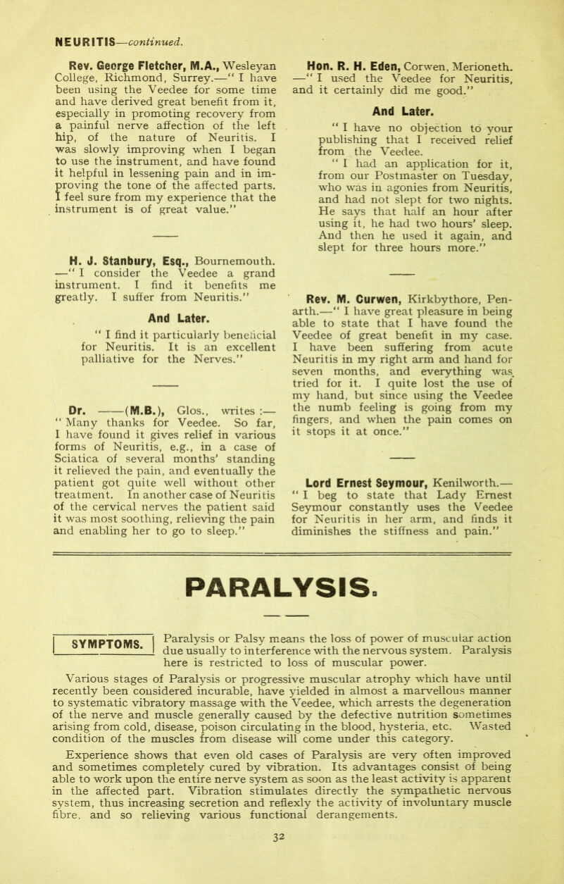 N E U RITIS—continued. Rev. George Fletcher, M.A., Wesleyan College, Richmond, Surrey.—“ I have been using the Veedee for some time and have derived great benefit from it, especially in promoting recovery from a painful nerve affection of the left hip, of the nature of Neuritis. I was slowly improving when I began to use the instrument, and have found it helpful in lessening pain and in im- roving the tone of the affected parts, feel sure from my experience that the instrument is of great value.” H. J. Stanbury, Esq., Bournemouth. —“ I consider the Veedee a grand instrument. I find it benefits me greatly. I suffer from Neuritis.” And Later. “ I find it particularly beneficial for Neuritis. It is an excellent palliative for the Nerves.” Or. ([VLB.), Cxi os., writes :— “ Many thanks for Veedee. So far, I have found it gives relief in various forms of Neuritis, e.g., in a case of Sciatica of several months’ standing it relieved the pain, and eventually the patient got quite well without other treatment. In another case of Neuritis of the cervical nerves the patient said it was most soothing, relieving the pain and enabling her to go to sleep.” Hon. R. H. Eden, Corwen, Merioneth. —“ I used the Veedee for Neuritis, and it certainly did me good.” And Later. “ I have no objection to your publishing that I received relief from the Veedee. “ I had an application for it, from our Postmaster on Tuesday, who was in agonies from Neuritis, and had not slept for two nights. He says that half an hour after using it, he had two hours’ sleep. And then he used it again, and slept for three hours more.” Rev. M. Curwen, Kirkbythore, Pen- arth.—“ I have great pleasure in being able to state that I have found the Veedee of great benefit in my case. I have been suffering from acute Neuritis in my right arm and hand for seven months, and everything was tried for it. I quite lost the use of my hand, but since using the Veedee the numb feeling is going from my fingers, and when the pain comes on it stops it at once.” Lord Ernest Seymour, Kenilworth.— “ I beg to state that Lady Ernest Seymour constantly uses the Veedee for Neuritis in her arm, and finds it diminishes the stiffness and pain.” PARALYSIS. j SYMPTOMS I Paralysis or Palsy means the loss of power of muscular action I !_J due usually to interference with the nervous system. Paralysis here is restricted to loss of muscular power. Various stages of Paralysis or progressive muscular atrophy which have until recently been considered incurable, have yielded in almost a marvellous manner to systematic vibratory massage with the Veedee, which arrests the degeneration of the nerve and muscle generally caused by the defective nutrition sometimes arising from cold, disease, poison circulating in the blood, hysteria, etc. Wasted condition of the muscles from disease will come under this category. Experience shows that even old cases of Paralysis are very often improved and sometimes completely cured by vibration. Its advantages consist of being able to work upon the entire nerve system as soon as the least activity is apparent in the affected part. Vibration stimulates directly the sympathetic nervous system, thus increasing secretion and reflexly the activity of involuntary muscle fibre, and so relieving various functional derangements.