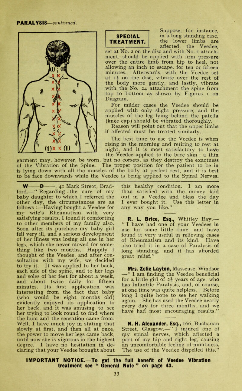 PARALYSIS—continued. Suppose, for instance, SPECIAL in a long standing case, TREATMENT. the lower limbs are affected, the Veedee, set at No. 2 on the disc and with No. 1 attach- ment, should be applied with firm pressure over the entire limb from hip to heel, not allowing an inch to escape, for ten or fifteen minutes. Afterwards, with the Veedee set at 1^ on the disc, vibrate over the rest of the body more gently, and lastly, vibrate with the No. 24 attachment the spine from top to bottom as shown by Figures 1 on Diagram. For milder cases the Veedee should be applied with only slight pressure, and the muscles of the leg lying behind the patella (knee cap) should be vibrated thoroughly. Reason will point out that the upper limbs if affected must be treated similarly. The best time to use the Veedee is when rising in the morning and retiring to rest at night, and it is most satisfactory to have the Veedee applied to the bare skin ; a thin garment may, however, be worn, but no corsets, as they destroy the exactness of the Vibration of the Spine. The proper position for the patient to be in is lying down with all the muscles of the body at perfect rest, and it is best to be face downwards while the Veedee is being applied to the Spinal Nerves. SPECIAL TREATMENT. W D , 41 Mark Street, Brad- ford.—“ Regarding the cure of my baby daughter to which I referred the other day, the circumstances are as follows :—Having bought a Veedee for my wife’s Rheumatism with very satisfying results, I found it comforting to other members of my family also. Soon after its purchase my baby girl fell very ill, and a serious development of her illness was losing all use in her legs, which she never moved for some- thing like two months. Happily I thought of the Veedee, and after con- sultation with my wife, we decided to try it. It was applied to her back, each side of the spine, and to her legs and soles of her feet for about a week, and about twice daily for fifteen minutes. Its first application was interesting from the fact that baby (who would be eight months old) evidently enjoyed its application to her back, and it was amusing to see her trying to look round to find where the hum and the sensation came from. Well, I have much joy in stating that slowly at first, and then all at once, the power to move her legs came back, until now she is vigorous in the highest degree. I have no hesitation in de- claring that your Veedee brought about this healthy condition. I am more than satisfied with the money laid out in a Veedee and bless the day I ever bought it. Use this letter in any way you like.” R. L. Brice, Esq., Whitley Bay.— “ I have had one of your Veedees in use for some little time, and have found it very useful in relieving cases of Rheumatism and its kind. Have also tried it in a case of Paralysis of long standing, and it has afforded great relief.” Mrs. Zelie Layton, Masseuse, Windsor —“ I am finding the Veedee beneficial for a little girl of 2\ years of age, who has Infantile Paralysis, and, of course, at one time was quite helpless. Before long I quite hope to see her walking again. She has used the Veedee nearly every day for three months, and we have had most encouraging results.” N. H. Alexander, Esq., 166, Buchanan Street, Glasgow.—“ I injured one of my spinal nerves, which affected a part of my hip and right leg, causing an uncomfortable feeling of numbness. The use of the Veedee dispelled this.” IMPORTANT NOTICE.—To get the full benefit of Veedee Vibration treatment see “ General Note ” on page 43.