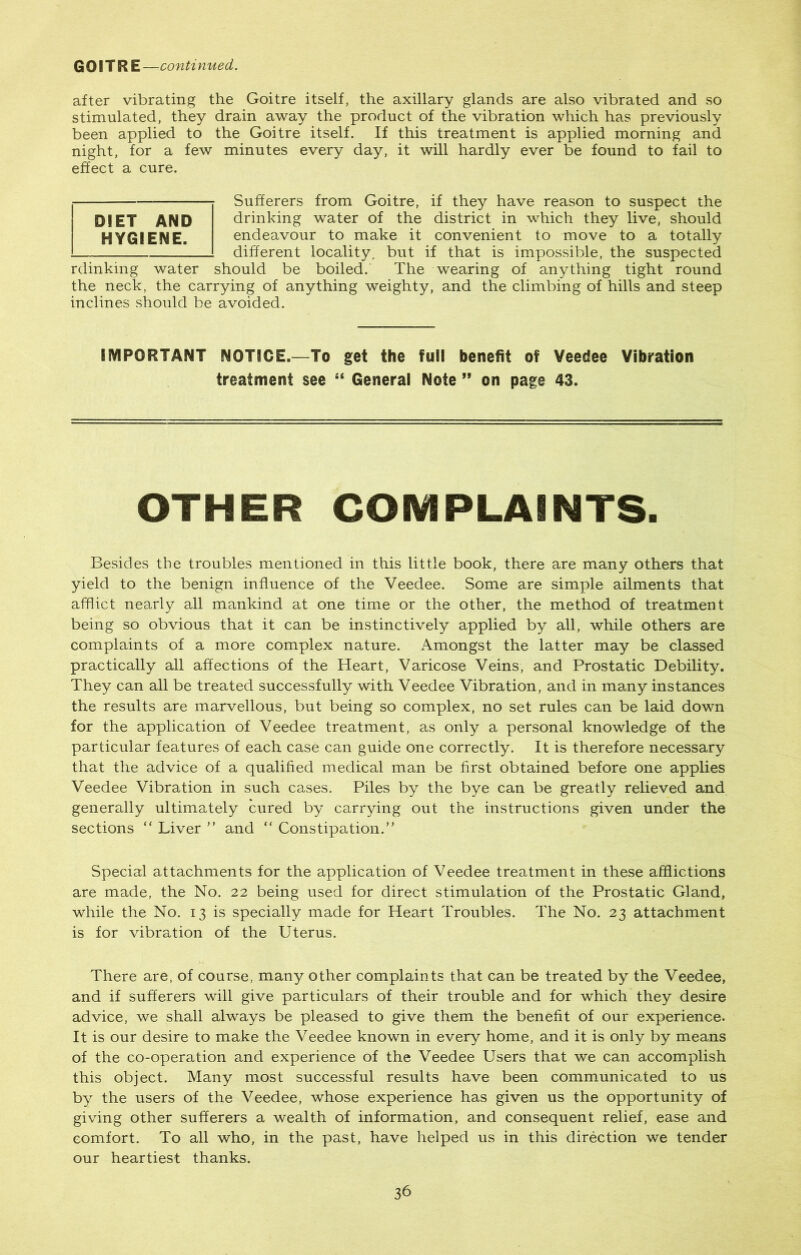 GOITRE —conti nued. after vibrating the Goitre itself, the axillary glands are also vibrated and so stimulated, they drain away the product of the vibration which has previously been applied to the Goitre itself. If this treatment is applied morning and night, for a few minutes every day, it will hardly ever be found to fail to effect a cure. Sufferers from Goitre, if they have reason to suspect the drinking water of the district in which they live, should endeavour to make it convenient to move to a totally different locality, but if that is impossible, the suspected rdinking water should be boiled. The wearing of anything tight round the neck, the carrying of anything weighty, and the climbing of hills and steep inclines should be avoided. IMPORTANT NOTICE.—To get the full benefit of Veedee Vibration treatment see “ General Note ” on page 43. OTHER COMPLAINTS. DIET AND HYGIENE. Besides the troubles mentioned in this little book, there are many others that yield to the benign influence of the Veedee. Some are simple ailments that afflict nearly all mankind at one time or the other, the method of treatment being so obvious that it can be instinctively applied by all, while others are complaints of a more complex nature. Amongst the latter may be classed practically all affections of the Heart, Varicose Veins, and Prostatic Debility. They can all be treated successfully with Veedee Vibration, and in many instances the results are marvellous, but being so complex, no set rules can be laid down for the application of Veedee treatment, as only a personal knowledge of the particular features of each case can guide one correctly. It is therefore necessary that the advice of a qualified medical man be first obtained before one applies Veedee Vibration in such cases. Piles by the bye can be greatly relieved and generally ultimately cured by carrying out the instructions given under the sections “ Liver ” and “ Constipation.” Special attachments for the application of Veedee treatment in these afflictions are made, the No. 22 being used for direct stimulation of the Prostatic Gland, while the No. 13 is specially made for Heart Troubles. The No. 23 attachment is for vibration of the Uterus. There are, of course, many other complaints that can be treated by the Veedee, and if sufferers will give particulars of their trouble and for which they desire advice, we shall always be pleased to give them the benefit of our experience. It is our desire to make the Veedee known in every home, and it is only by means of the co-operation and experience of the Veedee Users that we can accomplish this object. Many most successful results have been communicated to us by the users of the Veedee, whose experience has given us the opportunity of giving other sufferers a wealth of information, and consequent relief, ease and comfort. To all who, in the past, have helped us in this direction we tender our heartiest thanks.