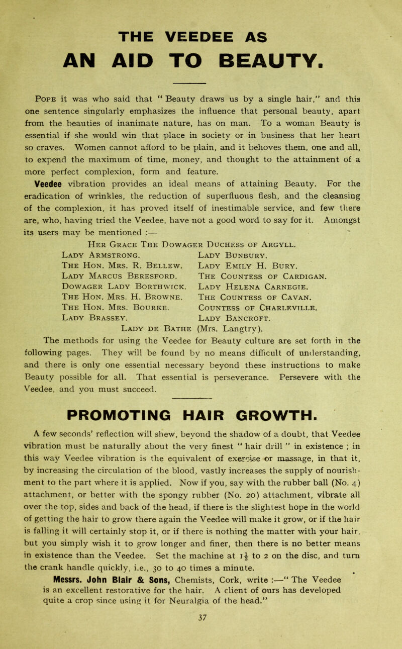 AN THE VEEDEE AS AID TO BEAUTY. Pope it was who said that “ Beauty draws us by a single hair,” and this one sentence singularly emphasizes the influence that personal beauty, apart from the beauties of inanimate nature, has on man. To a woman Beauty is essential if she would win that place in society or in business that her heart so craves. Women cannot afford to be plain, and it behoves them, one and all, to expend the maximum of time, money, and thought to the attainment of a more perfect complexion, form and feature. Veedee vibration provides an ideal means of attaining Beauty. For the eradication of wrinkles, the reduction of superfluous flesh, and the cleansing of the complexion, it has proved itself of inestimable service, and few there are, who, having tried the Veedee, have not a good word to say for it. Amongst its users may be mentioned :— Her Grace The Dowager Duchess of Argyll. Lady Bunbury. Lady Emily H. Bury. The Countess of Cardigan. Lady Helena Carnegte. The Countess of Cavan. Countess of Charleville. Lady Bancroft. Lady de Bathe (Mrs. Langtry). The methods for using the Veedee for Beauty culture are set forth in the following pages. They will be found by no means difficult of understanding, and there is only one essential necessary beyond these instructions to make Beauty possible for all. That essential is perseverance. Persevere with the Veedee, and you must succeed. Lady Armstrong. The Hon. Mrs. R. Bellew. Lady Marcus Beresford. Dowager Lady Borthwick. The Hon. Mrs. H. Browne. The Hon. Mrs. Bourke. Lady Brassey. PROMOTING HAIR GROWTH. A few seconds’ reflection will shew, beyond the shadow of a doubt, that Veedee vibration must be naturally about the very finest ” hair drill ” in existence ; in this way Veedee vibration is the equivalent of exercise or massage, in that it, by increasing the circulation of the blood, vastly increases the supply of nourish- ment to the part where it is applied. Now if you, say with the rubber ball (No. 4) attachment, or better with the spongy rubber (No. 20) attachment, vibrate all over the top, sides and back of the head, if there is the slightest hope in the world of getting the hair to grow there again the Veedee will make it grow, or if the hair is falling it will certainly stop it, or if there is nothing the matter with your hair, but you simply wish it to grow longer and finer, then there is no better means in existence than the Veedee. Set the machine at ij to 2 on the disc, and turn the crank handle quickly, i.e., 30 to 40 times a minute. Messrs. John Blair & Sons, Chemists, Cork, write :—“ The Veedee is an excellent restorative for the hair. A client of ours has developed quite a crop since using it for Neuralgia of the head.”