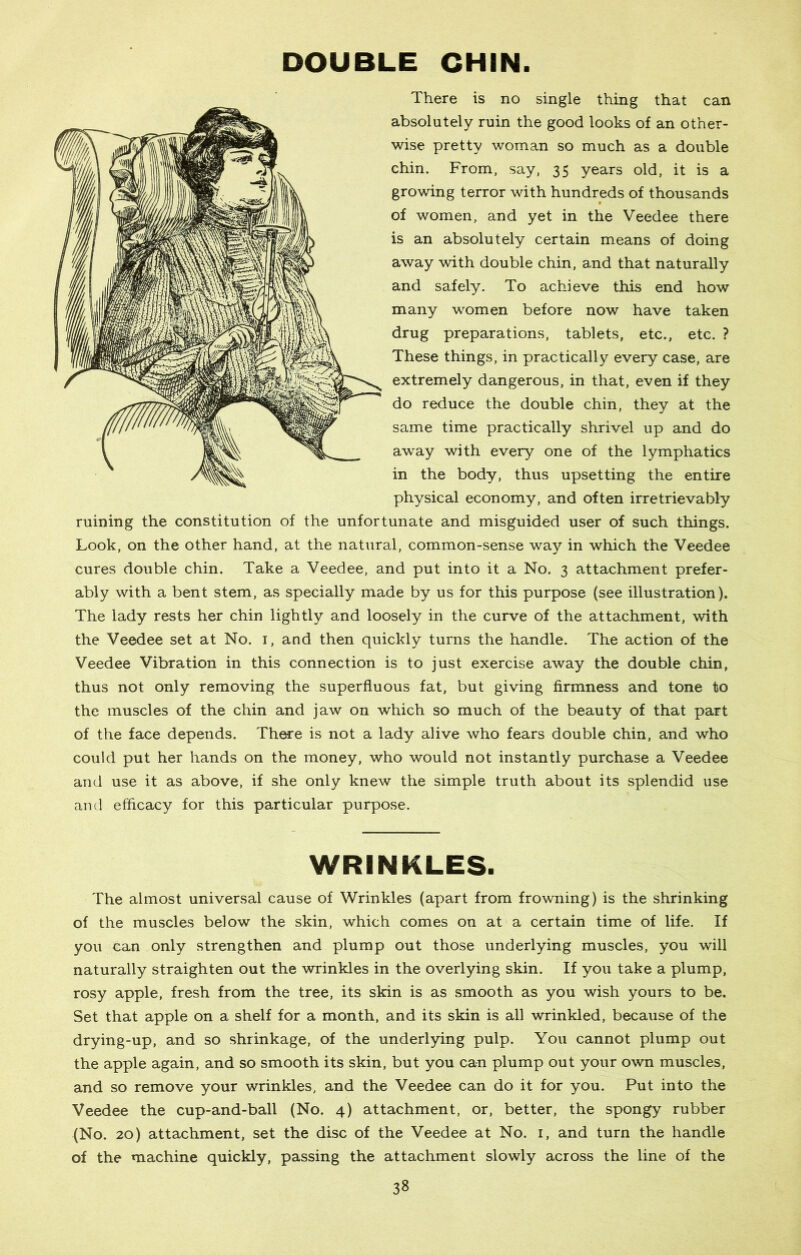 DOUBLE CHIN. There is no single thing that can absolutely ruin the good looks of an other- wise pretty woman so much as a double chin. From, say, 35 years old, it is a growing terror with hundreds of thousands of women, and yet in the Veedee there is an absolutely certain means of doing away with double chin, and that naturally and safely. To achieve this end how many women before now have taken drug preparations, tablets, etc., etc. ? These things, in practically every case, are extremely dangerous, in that, even if they do reduce the double chin, they at the same time practically shrivel up and do away with every one of the lymphatics in the body, thus upsetting the entire physical economy, and often irretrievably ruining the constitution of the unfortunate and misguided user of such things. Look, on the other hand, at the natural, common-sense way in which the Veedee cures double chin. Take a Veedee, and put into it a No. 3 attachment prefer- ably with a bent stem, as specially made by us for this purpose (see illustration). The lady rests her chin lightly and loosely in the curve of the attachment, with the Veedee set at No. 1, and then quickly turns the handle. The action of the Veedee Vibration in this connection is to just exercise away the double chin, thus not only removing the superfluous fat, but giving firmness and tone to the muscles of the chin and jaw on which so much of the beauty of that part of the face depends. There is not a lady alive who fears double chin, and who could put her hands on the money, who would not instantly purchase a Veedee and use it as above, if she only knew the simple truth about its splendid use and efficacy for this particular purpose. WRINKLES. The almost universal cause of Wrinkles (apart from frowning) is the shrinking of the muscles below the skin, which comes on at a certain time of life. If you can only strengthen and plump out those underlying muscles, you will naturally straighten out the wrinkles in the overlying skin. If you take a plump, rosy apple, fresh from the tree, its skin is as smooth as you wish yours to be. Set that apple on a shelf for a month, and its skin is all wrinkled, because of the drying-up, and so shrinkage, of the underlying pulp. You cannot plump out the apple again, and so smooth its skin, but you can plump out your own muscles, and so remove your wrinkles, and the Veedee can do it for you. Put into the Veedee the cup-and-ball (No. 4) attachment, or, better, the spongy rubber (No. 20) attachment, set the disc of the Veedee at No. 1, and turn the handle of the machine quickly, passing the attachment slowly across the line of the