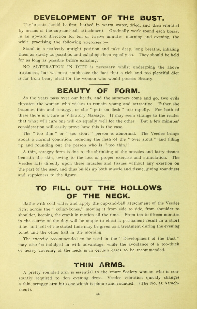 DEVELOPMENT OF THE BUST. The breasts should be first bathed in warm water, dried, and then vibrated by means of the cup-and-ball attachment. Gradually work round each breast in an upward direction for ten or twelve minutes, morning and evening, the while practising the following exercises :— Stand in a perfectly upright position and take deep, long breaths, inhaling them as slowly as possible, and exhaling them equally so. They should be held for as long as possible before exhaling. NO ALTERATION IN DIET is necessary whilst undergoing the above treatment, but we must emphasize the fact that a rich and too plentiful diet is far from being ideal for the woman who would possess Beauty. BEAUTY OF FORM. As the years pass over our heads, and the summers come and go, two evils threaten the woman who wishes to remain young and attractive. Either she becomes thin and scraggy, or she “ puts on flesh ” too rapidly. For both of these there is a cure in Vibratory Massage. It may seem strange to the reader that what will cure one will do equally well for the other. But a few minutes’ consideration will easily prove how this is the case. The “ too thin ” or “ too stout ” person is abnormal. The Veedee brings about a normal condition, reducing the flesh of the “ over stout ” and filling up and rounding out the person who is “ too thin.” A thin, scraggy form is due to the shrinking of the muscles and fatty tissues beneath the skin, owing to the loss of proper exercise and stimulation. The Veedee acts directly upon these muscles and tissues without any exertion on the part of the user, and thus builds up both muscle and tissue, giving roundness and suppleness to the figure. TO FILL OUT THE HOLLOWS OF THE NECK. Bathe with cold water and apply the cup-and-ball attachment of the Veedee right across the “ collar-bones,” moving it from side to side, from shoulder to shoulder, keeping the crank in motion all the time. From ten to fifteen minutes in the course of the day will be ample to effect a permanent result in a short time, and half of the stated time may be given as a treatment during the evening toilet and the other half in the morning. The exercise recommended to be used in the “ Development of the Bust ” may also be indulged in with advantage, while the avoidance of a too-thick or heavy covering of the neck is in certain cases to be recommended. THEN ARMS. A pretty rounded arm is essential to the smart Society woman who is con- stantly required to don evening dress. Veedee vibration quickly changes a thin, scraggy arm into one which is plump and rounded. (The No, 25 Attach- ment).