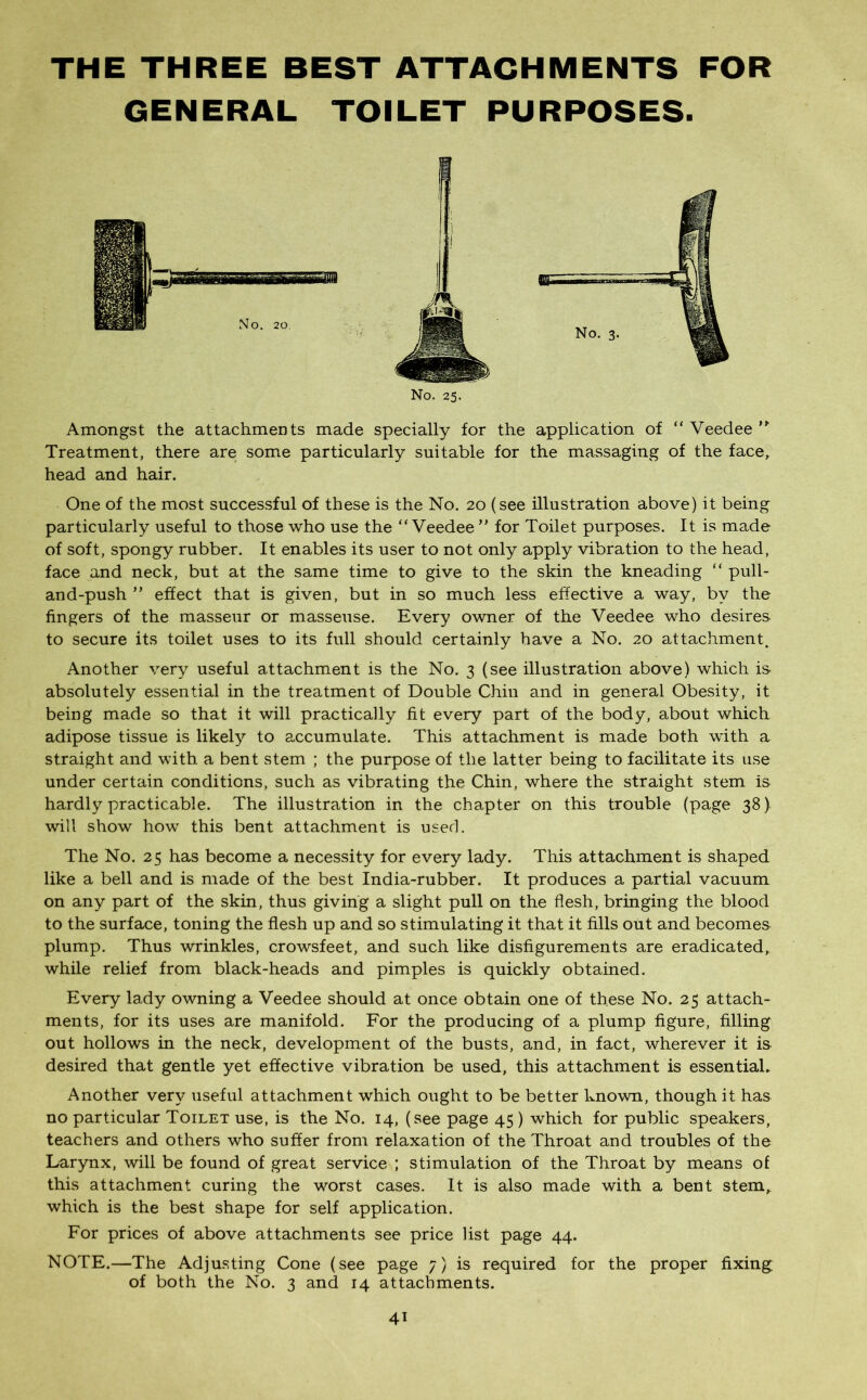 THE THREE BEST ATTACHMENTS FOR GENERAL TOILET PURPOSES. No. 25. Amongst the attachments made specially for the application of “ Veedee ” Treatment, there are some particularly suitable for the massaging of the face, head and hair. One of the most successful of these is the No. 20 (see illustration above) it being particularly useful to those who use the “Veedee ” for Toilet purposes. It is made of soft, spongy rubber. It enables its user to not only apply vibration to the head, face and neck, but at the same time to give to the skin the kneading “ pull- and-push ” effect that is given, but in so much less effective a way, by the fingers of the masseur or masseuse. Every owner of the Veedee who desires to secure its toilet uses to its full should certainly have a No. 20 attachment. Another very useful attachment is the No. 3 (see illustration above) which is absolutely essential in the treatment of Double Chin and in general Obesity, it being made so that it will practically fit every part of the body, about which adipose tissue is likely to accumulate. This attachment is made both with a straight and with a bent stem ; the purpose of the latter being to facilitate its use under certain conditions, such as vibrating the Chin, where the straight stem is hardly practicable. The illustration in the chapter on this trouble (page 38) will show how this bent attachment is used. The No. 25 has become a necessity for every lady. This attachment is shaped like a bell and is made of the best India-rubber. It produces a partial vacuum on any part of the skin, thus giving a slight pull on the flesh, bringing the blood to the surface, toning the flesh up and so stimulating it that it fills out and becomes plump. Thus wrinkles, crowsfeet, and such like disfigurements are eradicated, while relief from black-heads and pimples is quickly obtained. Every lady owning a Veedee should at once obtain one of these No. 25 attach- ments, for its uses are manifold. For the producing of a plump figure, filling out hollows in the neck, development of the busts, and, in fact, wherever it is desired that gentle yet effective vibration be used, this attachment is essential. Another very useful attachment which ought to be better known, though it has no particular Toilet use, is the No. 14, (see page 45) which for public speakers, teachers and others who suffer from relaxation of the Throat and troubles of the Larynx, will be found of great service ; stimulation of the Throat by means of this attachment curing the worst cases. It is also made with a bent stem, which is the best shape for self application. For prices of above attachments see price list page 44. NOTE.—The Adjusting Cone (see page 7) is required for the proper fixing of both the No. 3 and 14 attachments. 4i