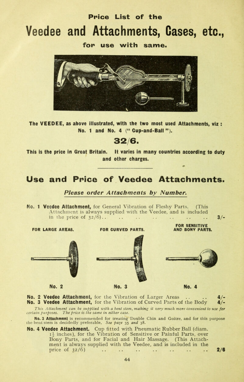Price List of the Veedee and Attachments, Gases, etc., for* use with same. The VEEDEE, as above illustrated, with the two most used Attachments, viz : No. 1 and No. 4 (“ Gup-and-Ball ”). 32/6. This is the price in Great Britain, it varies in many countries according to duty and other charges. Use and Price of Veedee Attachments. Please order Attachments by Number. No. 1 Veedee Attachment, for General Vibration of Fleshy Parts. (This Attachment is always supplied with the Veedee, and is included in the price of 32/6). . . . . . . . . . . . . . 3/- FOR LARGE AREAS. • a No. 2 FOR CURVED PARTS. FOR SENSITIVE AND BONY PARTS. No. 4 No. 2 Veedee Attachment, for the Vibration of Larger Areas . . . . 47- No. 3 Veedee Attachment, for the Vibration of Curved Parts of the Body 4/- This Attachment can be supplied with a bent stem, making it very much more convenient to use for certain purposes. The price is the same in either case. No. 3 Attachment is recommended for treating Double Chin and Goitre, and for this purpose the bent stem is decidedly preferable. See page 35 and 38. No. 4 Veedee Attachment. Cup fitted with Pneumatic Rubber Ball (diam. i-| inches), for the Vibration of Sensitive or Painful Parts, over Bony Parts, and for Facial and Hair Massage. (This Attach- ment is always supplied with the Veedee, and is included in the price of 32/6) .. .. .. . . . . . . .. 2/6