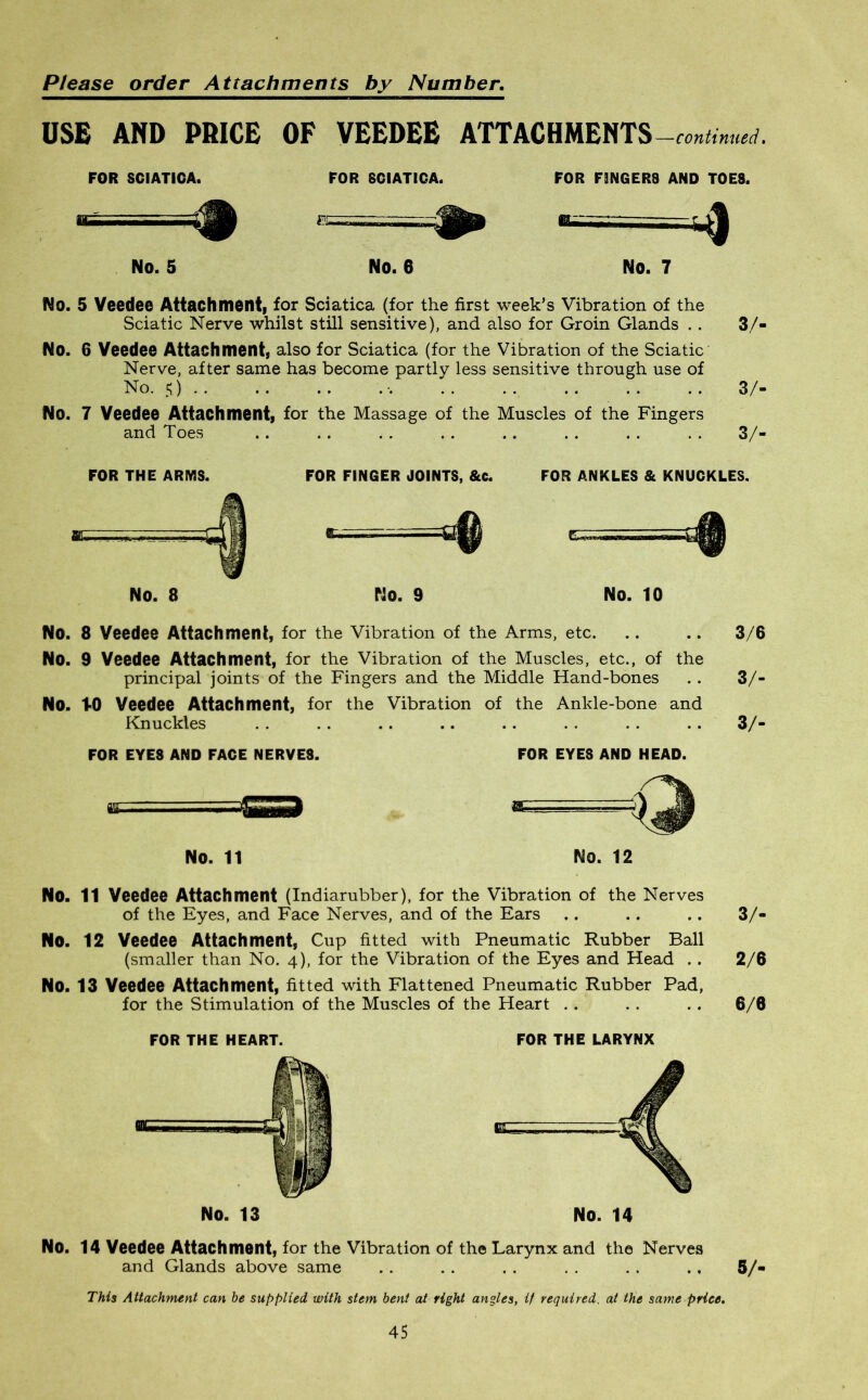 USE AND PRICE OF VEEDEE ATTACHMENTS —continued. FOR SCIATICA. FOR SCIATICA. FOR F3NGER8 AND TOES. 'a- ■ «• 4^ No. 5 No. 6 No. 7 No. 5 Veedee Attachment, for Sciatica (for the first week’s Vibration of the Sciatic Nerve whilst still sensitive), and also for Groin Glands . . 3/- No. 6 Veedee Attachment, also for Sciatica (for the Vibration of the Sciatic Nerve, after same has become partly less sensitive through use of No. s) • 3/- No. 7 Veedee Attachment, for the Massage of the Muscles of the Fingers and Toes .. .. .. .. .. . . . . . . 3/- FOR THE ARMS. FOR FINGER JOINTS, &c. FOR ANKLES & KNUCKLES. No. 8 No. 9 No. 10 No. 8 Veedee Attachment, for the Vibration of the Arms, etc. .. .. 3/6 No. 9 Veedee Attachment, for the Vibration of the Muscles, etc., of the principal joints of the Fingers and the Middle Hand-bones . . 3/- No. t-0 Veedee Attachment, for the Vibration of the Ankle-bone and Knuckles . . .. .. .. .. . . . . .. 3/- FOR EYES AND FACE NERVES. FOR EYES AND HEAD. NO. 11 No. 12 No. 11 Veedee Attachment (Indiarubber), for the Vibration of the Nerves of the Eyes, and Face Nerves, and of the Ears No. 12 Veedee Attachment, Cup fitted with Pneumatic Rubber Ball (smaller than No. 4), for the Vibration of the Eyes and Head . . No. 13 Veedee Attachment, fitted with Flattened Pneumatic Rubber Pad, for the Stimulation of the Muscles of the Heart FOR THE HEART. NO. 13 FOR THE LARYNX 3/- 2/6 6/6 No. 14 Veedee Attachment, for the Vibration of the Larynx and the Nerves and Glands above same 5/- This Attachment can he supplied with stem bent at right angles, it required, at the same price.