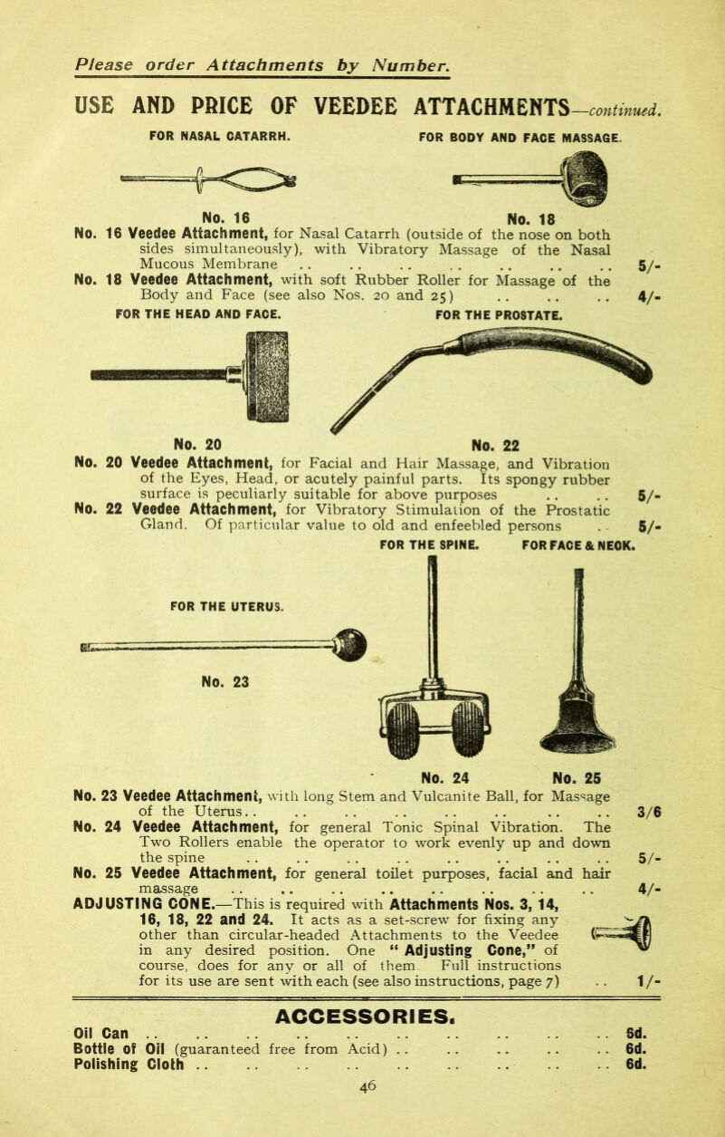 USE AND PRICE OF VEEDEE ATTACHMENTS —continued. FOR NASAL CATARRH. FOR BODY AND FACE MASSAGE, No. 16 No. 18 No. 16 Veedee Attachment, for Nasal Catarrh (outside of the nose on both sides simultaneously), with Vibratory Massage of the Nasal Mucous Membrane No. 18 Veedee Attachment, with soft Rubber Roller for Massage of the Body and Face (see also Nos. 20 and 25) 5/- 4/- FOR THE HEAD AND FACE. FOR THE PROSTATE. / No. 20 No. 22 No. 20 Veedee Attachment, for Facial and Hair Massage, and Vibration of the Eyes, Head, or acutely painful parts. Its spongy rubber surface is peculiarly suitable for above purposes No. 22 Veedee Attachment, for Vibratory Stimulation of the Prostatic Gland. Of particular value to old and enfeebled persons 5/- 5/- FOR THE SPINE. FOR FACE & NECK. FOR THE UTERUS. NO. 23 Ini No. 24 No. 25 No. 23 Veedee Attachment, with long Stem and Vulcanite Ball, for Massage of the Uterus.. No. 24 Veedee Attachment, for general Tonic Spinal Vibration. The Two Rollers enable the operator to work evenly up and down the spine No. 25 Veedee Attachment, for general toilet purposes, facial and hair massage ADJUSTING CONE.—This is required with Attachments NOS. 3, 14, 16, 18, 22 and 24. It acts as a set-screw for fixing any other than circular-headed Attachments to the Veedee in any desired position. One “ Adjusting Cone,” of course, does for any or all of them. Full instructions for its use are sent with each (see also instructions, page 7) 3/6 5/- 4/- V- ACCESSORI ES« Oil Can Bottle Of Oil (guaranteed free from Acid) Polishing Cloth .. 46 Sd. 6d. 6d.