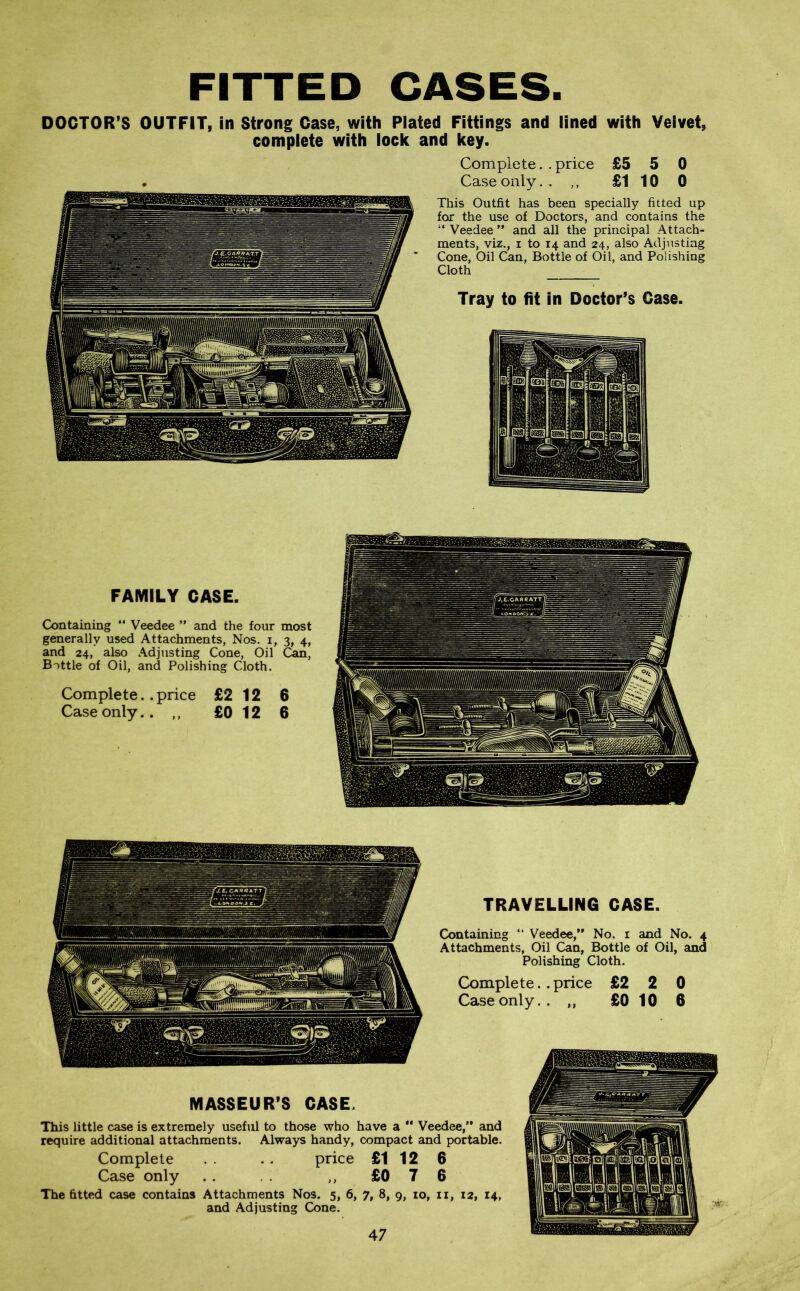 FITTED CASES. DOCTOR’S OUTFIT, in Strong Case, with Plated Fittings and lined with Velvet, complete with lock and key. Complete. . price £5 5 0 Case only. . ,, £110 0 This Outfit has been specially fitted up for the use of Doctors, and contains the Veedee ” and all the principal Attach- ments, viz., i to 14 and 24, also Adjusting Cone, Oil Can, Bottle of Oil, and Polishing Cloth Tray to fit in Doctor’s Case. FAMILY CASE. Containing “ Veedee ” and the four most generally used Attachments, Nos. 1, 3, 4, and 24, also Adjusting Cone, Oil Can, Bottle of Oil, and Polishing Cloth. Complete.. price £2 12 6 Case only.. ,, £0 12 6 TRAVELLING CASE. Containing “ Veedee,” No. 1 and No. 4 Attachments, Oil Can, Bottle of Oil, and Polishing Cloth. Complete. . price £2 2 0 Case only.. ,, £0 10 6 MASSEUR’S CASE. This little case is extremely useful to those who have a  Veedee,” and require additional attachments. Always handy, compact and portable. Complete . . price £112 6 Case only . . ,, £0 7 6 The fitted case contains Attachments Nos. 5, 6, 7, 8, 9, 10, n, 12, r4, and Adjusting Cone.