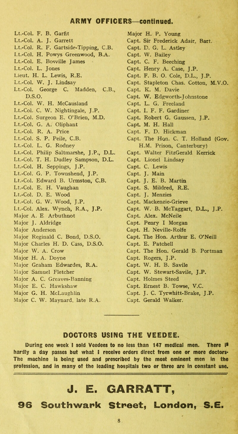 Lt.-Col. F. B. Garfit Lt.-Col. A. J. Garrett Lt.-Col. R. F. Gartside-Tipping, C.B. Lt.-Col. H. Powys Greenwood, B.A. Lt.-Col. E. Bosville James Lt.-Col. L. Jones Lieut. H. L. Lewis, R.E. Lt.-Col. W. J. Lindsay Lt.-Col. George C. Madden, C.B., D.S.O. Lt.-Col. W. H. McCausland Lt.-Col. C. W. Nightingale, J.P. Lt.-Col. Surgeon E. O’Brien, M.D. Lt.-Col. G. A. Oliphant Lt.-Col. R. A. Price Lt.-Col. S. P. Peile, C.B. Lt.-Col. L. G. Rodney Lt.-Col. Philip Saltmarshe, J.P., D.L. Lt.-Col. T. H. Dudley Sampson, D.L. Lt.-Col. H. Seppings, J.P. Lt.-Col. G. P. Townshend, J.P. Lt.-Col. Edward B. Urmston, C.B. Lt.-Col. E. H. Vaughan Lt.-Col. D. E. Wood Lt.-Col. G. W. Wood, J.P. Lt.-Col. Alex. Wynch, R.A., J.P. Major A. E Arbuthnot Major J. Aldridge Major Anderson Major Reginald C. Bond, D.S.O. Major Charles H. D. Cass, D.S.O. Major W. A. Crow Major H. A. Doyne Major Graham Edwardes, R.A. Major Samuel Fletcher Major A. C. Greaves-Banning Major E. C. Hawkshaw Major G. H. McLaughlin Major C. W. Maynard, late R.A. Major H. P. Young Capt. Sir Frederick Adair, Bart. Capt. D. G. L. Astley Capt. W. Bailey Capt. C. F. Beeching Capt. Henry A. Case, J.P. Capt. F. B. O. Cole, D.L., J.P. Capt. Stapleton Chas. Cotton, M.V.O. Capt. K. M. Davie Capt. W. Edgworth-Johnstone Capt. L. G. Freeland Capt. I. F. F. Gardiner Capt. Robert G. Gaussen, J.P. Capt. M. H. Hall Capt. F. D. Hickman Capt. The Hqn. C. T. Holland (Gov. H.M. Prison, Canterbury) Capt. Walter FitzGerald Kerrick Capt. Lionel Lindsay Capt. C. Lewis Capt. J. Main Capt. J. E. B. Martin Capt. S. Mildred, R.E. Capt. J. Menzies Capt. Mackenzie-Grieve Capt. W. B. McTaggart, DX., J.P. Capt. Alex. McNeile Capt. Penry I Morgan Capt. H. Neville-Rolfe Capt. The Hon. Arthur E. O’Neill Capt. E. Patchell Capt. The Hon. Gerald B. Portman Capt. Rogers, J.P. Capt. W. H. B. Savile Capt. W. Stewart-Savile, J.P. Capt. Holmes Steed Capt. Ernest B. Towse, V.C. Capt. J. C. Tyrwhitt-Brake, J.P. Capt. Gerald Walker. DOCTORS USING THE VEEDEE. During one week B sold Veedees to no less than 147 medical men. There i* hardly a day passes but what i receive orders direct from one or more doctors- The machine is being used and prescribed by the most eminent men in the profession, and in many of the leading hospitais two or three are in constant use. J. E. GAR R ATT, 96 Southwark Street, London, S.E.