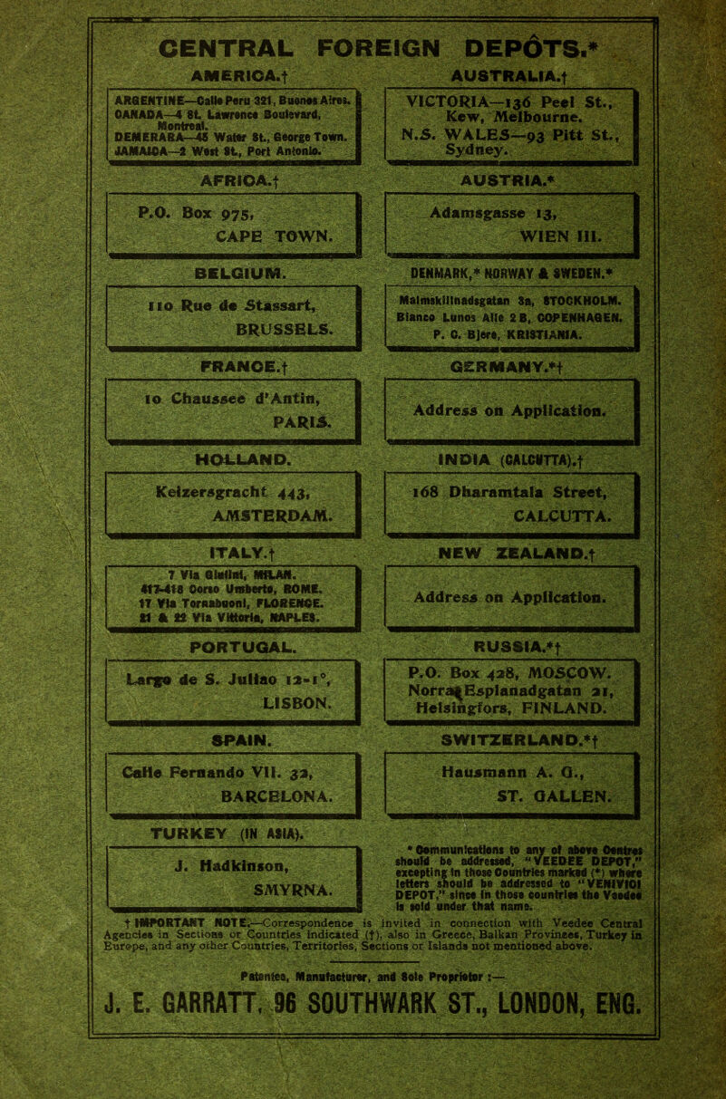 CENTRAL FOREIGN DEPdTS.* AMERICA, t AUSTRALIAN ARGENTINE—Call* Para 321, Buenos Aires. CANADA—4 84. Lawrence Boulevard, Montreal. DEMERARA45 Water 8t., George Town. JAMAICA-2 West St, Fort Antonio. AFRIOA.j P*0. Box 975, CAPE TOWN. BELGIUM. no Rue de Stassort, BRUSSELS. FRANCE.f io Chaussee d* An tin, PARKS. HOLLAND. Keizer&gracht 443/ AMSTERDAM. ITALY.! 7 Via Ghrtlnl, MRJUI. At7-418 Oorso Umberto, ROME. 17 Via Tornabuonl, FLORENCE, tf A 22 Via Vittorio, NAPLES. PORTUGAL. Largo de S. Juliao ia»i°, LISBON. SPAIN. Ceflo Fernando VII. 33, BARCELONA. TURKEY (IN ASIA). J. Hadkinson, SMYRNA. VICTORIA—13d Peel St., Kew, Melbourne. N.S. WALES—93 Pitt St., Sydney. ■NiiMtaMtiM' MHi '  AUSTRIA.* —•— Adamsgasse 13, r WIEN III. Iw WS: DENMARK,* NORWAY A SWEDEN.* f. j H 1 MalmskMinadsgatan 8a, STOCKHOLM. Bianco Lunos Alls 2B, COPENHAGEN. P. C. Bjere, K RISTIANIA. GERMANY.*! Address on Application* INDIA (CALCUTTA).! 168 Dharamtafa Street, CALCUTTA. NEW ZEALAND.! Address on Application. ‘Sm RUSSIA.*! mm P.O. Box 428, MOSCOW. NorraoEsplanadgatan 21, Helsingfors, FINLAND. amm SWITZERLAND.*! Hausmann A. Q., ST. OALLEN. ♦Communications to ; , _ should he addressed, “ VEEDEE DEPOT/' excepting in those Countries marked (♦) where letters should be addressed to “VENIVIGI DEPOT, since In those countries the V is told under that name. t IMPORTANT NOTE-—Correspondence is invited in connection with Veedee Centi Agencies in Sections or Countries indicated .(f), also in Greece, Balkan Provinces, Turkey i Europe, and any other Countries, Territories, Sections or Islands not mentioned above. Patented, Manufacturer, and 8oie Proprietor:— J. E. GARRATT. 96 SOUTHWARK ST., LONDON