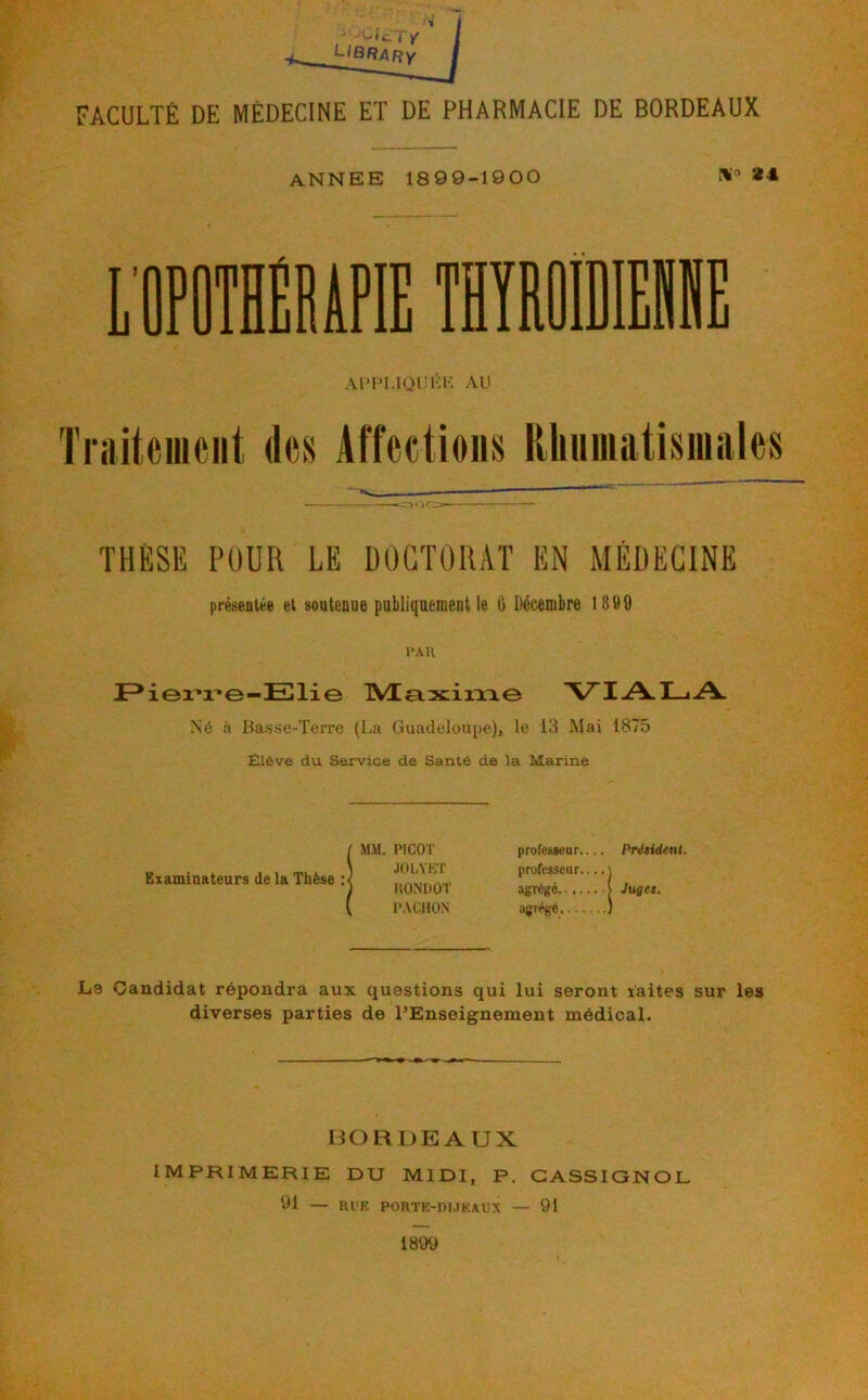 ANNEE 1899-1900 24. Al’PI.IQUKK AU Triliteiiiciit des Affections Rhiimatisinales THÈSE POUR LE DOCTORAT EN MÉDECINE prégeolée et soutenue publiquementle G Ilécembre 1899 l’All Elie tVEaxiixxe VIA.I_iA. Né il Ba.sse-Tcrre (La Guadeloupe), le 111 Mai 1875 Élève du Service de Santé de la Marine Examinateurs de la Thèse MM. PICOT JOLYKl' KONDOT P.VCllO.N professeur.... Président. professeur \ agrégé | Juges. agrégé ) La Candidat répondra aux questions qui lui seront xaites sur les diverses parties de l’Enseignement médical. BORDEAUX IMPRIMERIE DU MIDI, P. GASSIONOL 91 — Rl'K PORTK-nUKAL-X — 91 1899