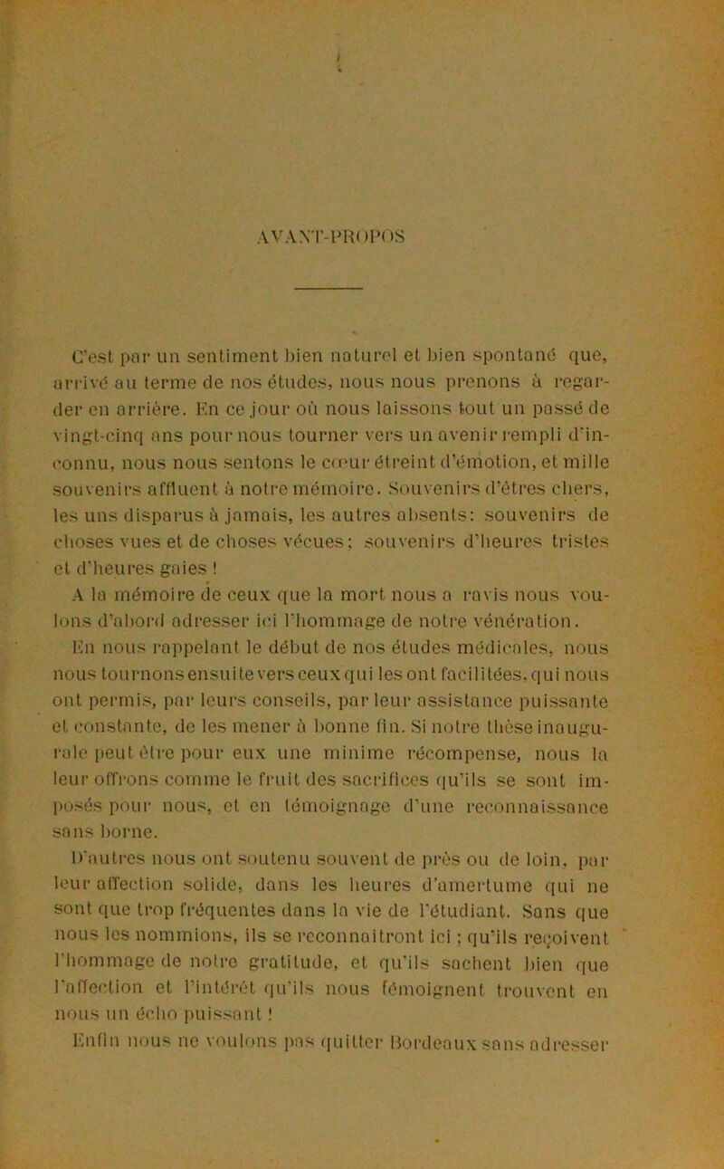 AVA.Yl'-PRopns C’est poi* un sentiment l)ien naturel et bien spontané que, arrivé au ternie de nos études, nous nous prenons à regar- der en arrière. Kn ce jour où nous laissons tout un passé de vingt-cinq ans poumons tourner vers un avenir i-empli d'in- connu, nous nous sentons le canir étreint d’émotion, et mille souvenirs affluent à notre mémoire. Souvenirs d’êtres chers, les uns disparus à jamais, les autres absents: souvenirs de choses vues et de choses vécues ; souvenirs d’heures tristes et d’heures gaies ! A la mémoire de ceux que la mort nous a ravis nous vou- lons d'abord adresser ici riiommage de noti'e vénération. Kn nous rappelant le début de nos études médicales, nous nous toiirnonsensuiteversceuxqui lesont facilitées.qui nous ont permis, par leurs conseils, parleur assistance puissante et constante, de les mener ù bonne fin. Si notre thèse inaugu- rale peut être pour eux une minime récompense, nous la leur ofiVons comme le fruit des sacrifices qu’ils se sont im- posés pour nous, et en témoignage d’une reconnaissance sans borne. D'autres nous ont soutenu souvent de près ou de loin, par leur affection solide, dans les heures d’amertume ((ui ne .sont que trop fréquentes dans la vie de l'étudiant. Sans que nous les nommions, ils se reconnaîtront ici : qu’ils reçoivent l’hommage de notre gratitude, et qu’ils sachent bien ([ue 1 affec’tion et l’intéi'ct qu'ils nous fémoignent trouvent en nous un écho [tuissant ! l'.nfln nous ne voulons pas (juitter Boi'deaux sans odresser
