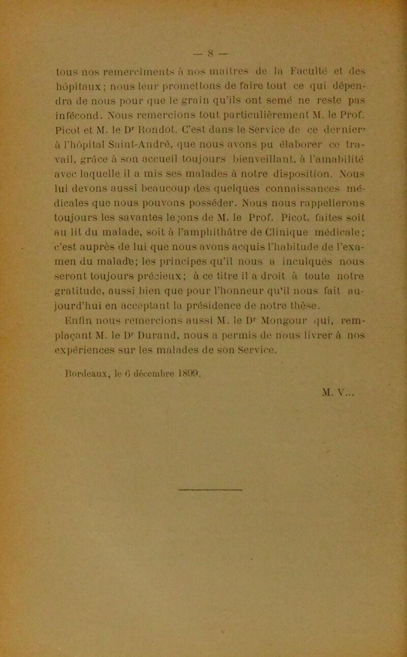 tous nos reinerc'îinents à nos innilres de la Faculté et des hôpitaux; nous leui-promettons de faire tout ce qui dépen- dra de nous pour que le grain qu’ils ont semé ne reste pas infécond. Nous remercions tout particulièrement M. le Frof. Picot et M. le ü'' Hondot. C'est dans le Servi(;e de ce dernier' à riiôpital Sîiint-André, que nous avons pu élaborer c(‘ tra- vail, grâce à son accueil toujours bienveillant, à l'amabilité avec laquelle il a mis ses malades à notre disposition. Nous lui devons aussi beaucoup des (luelques connaissances mé- dicales que nous pouvons posséder. Nous nous rappellerons toujours les savantes levons de M. le Prof. Picot, faites soit au lit du malade, soit ù rampbithâtre de Clinique médicale; c’est auprès de lui que nous avons acquis l'habitude de l’exa- men du malade; les principes qu’il nous a incuhiués nous seront toujours précieux; à ce titre il a droit à toute notre gratitude, aussi bien que pour rinjiineur (pPil nous fait au- jourd'hui en acceptant la présidence de notre thèse. enfin nous remercions aussi M. le Df Mongour ijui, i-em- plaçant M. le 1)'' Durand, nous a permis de nous livrer à nos expériences sur les malades de son Service. Honlcaux, le C> décembre 18'.)!). M. V...