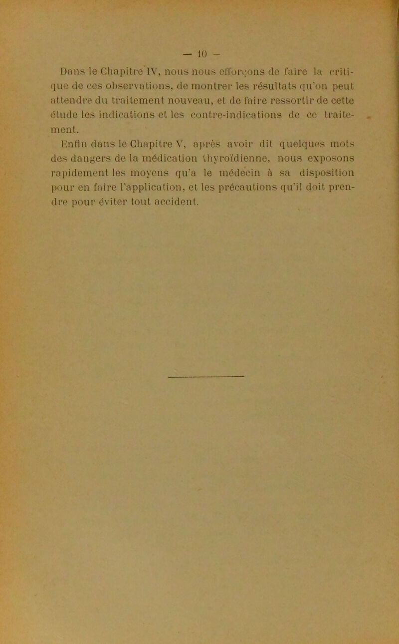 Dans le Chapiti-e lV, nous nous eHoivons de faire la rrili- (jiie de ces ol)servQtions, de monlrei- les résultats qu’on peut attendre du traitement nouveau, et de faire ressortir de cette étude les indications et les contre-indications de ce traite- * ment. Mnfin dans le Chapitre V, aju’ôs avoir dit quelques mots dos dangers de la médication thyroïdienne, nous exposons rapidement les moyens qu’a le médecin à sa disposition l)0ur en faire l’application, et les précautions qu'il doit pren- dre pour éviter tout accident.