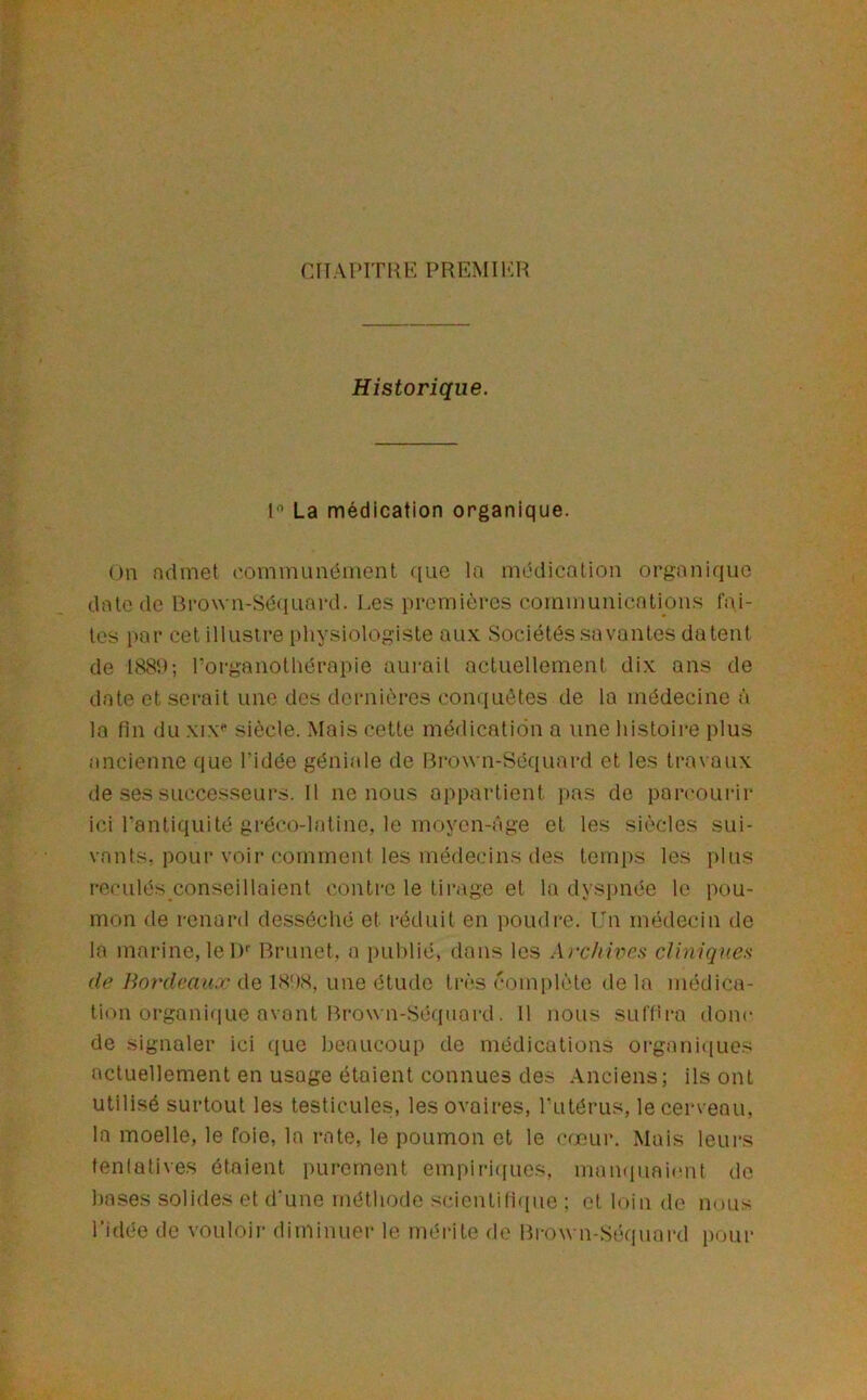 CIIAPITIUÎ PREMIl'lH Historique. 1 La médication organique. on ndmet ('ominunéniont ([ue la médication organique date de Bro\vn-Sé(iuard. Les premières communications Cai- les i>ar cet illustre physiologiste aux Sociétés savantes datent de I88h; l’organothérapie aurait actuellement dix ans de date et serait une des dernières comiuètes de la médecine à la fin du xix** siècle. Mais cette médication a une histoire plus ancienne que l’idée géniale de Brown-Séquard et les travaux de ses successeurs. Il ne nous appartient pas de pan'ourir ici Pantiquité gréco-latine, le moyen-âge et les siècles sui- vants, pour voir comment les médecins des temps les plus reculés conseillaient contre le tirage et la dysiinée le pou- mon de renard desséché et réduit en poudre. l'n médecin de la marine, le 1)'' Brunet, a i)uhlié, dans les Arc/iitics cliniques de liordeau.Tc ([q une étude très complète delà médica- tion organique avant Brown-Séquard. 11 nous suflira donc de signaler ici (jue beaucoup de médications organit[ucs actuellement en usage étaient connues des Anciens; ils ont utilisé surtout les testicules, les ovaires, Tutérus, le cerveau, la moelle, le foie, la rate, le poumon et le cœur. Mais leurs tentatives étaient purement empii’icjucs, manquaicmt do hases .solides et d'une méthode scientifique : et loin de nous l’idée de vouloii- diminuer le méi-ite de Brown-Séquard pour