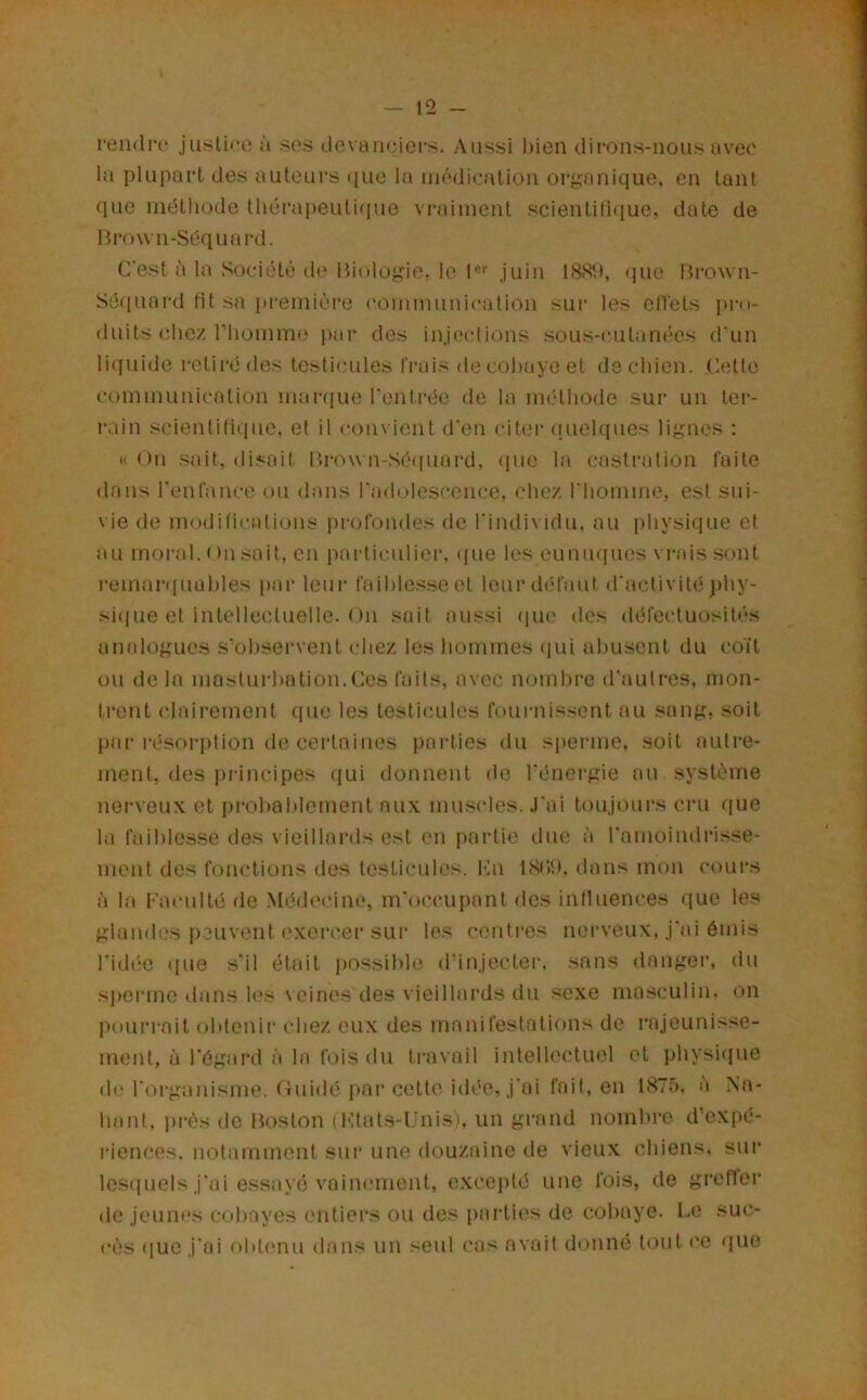 rendiv justice à ses devaneiers. Aussi bien dirons-nous avec la plupart des auteurs (jne ta médication organique, en tant que méthode théi'apeutifjue vraiment scientiütiue, date de Bro\vn-Séquai-d. C'est à la Société d(' Biologie, le l*’’ juin I8SU, (jue Brown- Séquard fit sa i»remière communication sur les cllets pi-o- duits chez riiomm(ï par des injections sous-cutan('*es d'un liquide retiré des testicules l'i’ais de cobaye et de chien. Cette communication mai‘(iue Tonti-ée de la méthode sur un tei-- rain scientifique, et il convient d'en citer (luehiues lignes ; «On sait, disait Brow n-.Sé([uard, (pie la castration faite dans rent'ance ou dans rndolescence, chez l'homme, est sui- vie de mcxlifications pi-ofondes de l'individu, au physique et au moral. On .sait, en particuliei-, <pie les eunuques vrais sont remarquables par leur faiblesse et loin’défaut d'activité j)hy- si(iue et intellectuelle. On sait aussi (jue des défectuosités amdogues s'’ohservent chez les hommes (lui abusent du coït ou de la masturbation.Ces faits, avec nombre d'autres, mon- trent clairement que les testicules fournissent au sang, soit piir résorption de certaines {)arties du sperme, soit autre- ment, des principes qui donnent do l'énergie au .système nerveux et pi’ohahlernent aux mu.sides. .l'ai toujours cru que la faiblesse des vieillards est en partie due !Ï l'amoindrisse- ment des fonctions des testicules. Kn ISPO. dans mon cours à la Faculté de Médecine, m'occujiant des intluences (jue les glandes peuv'cnt ('xercer sur les centi’es nerveux, j'ai émis l'idée (pie s'il était j)Ossihle d'injecter, sans danger, du siierme dans les veines des vieillards du sexe ma.sculin. on jiourrait obtenir chez eux des manifestations de rajeunis.'^e- ment, à l'égard à la fois du travail intellectuel et physi(|ue de l'organisme. Guidé jmi’cette idée, j'ai fait, en 187.5. à Xa- liant, pr(\s de Boston (Ktats-Unis), un grand nombre d’expé- lïences. notamment sui‘ une douzaine de vieu.x chiens, sur lesipiels j'ai essayé vainement, excepté une fois, de greffer de jeuiK's cobayes entiers ou des parties de cobaye. Le suc- cès (jUC j'ai obtemu dans un seul cas avait donne tout ce ([ue