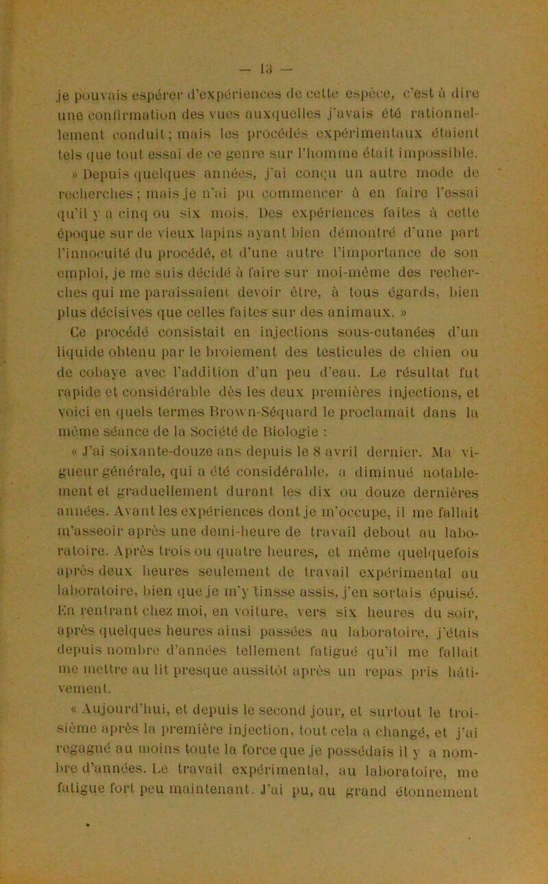 je pouvais espérer d’expériences de celte espèce, c’est à dire une conlirnuitiüM des vu(is uux(iuolles j avais été rationuel- lenieiit conduit ; mais les procédés expérimentaux étaient tels que tout essai de ce yenre sur riiomme était impossible. » Depuis quebiues années, j‘ai coiKui un autre mode de recherches ; mais je n'ai pu commencer è en faii-e l'essai ([u’il y a (‘imi ou six mois. Des expériences faites à cette époque sur de vieux lapins ayant bien démontré d'nne part l’innocuité du procédé, et d'une autre rimportance de son emploi, je me suis décidé à faille sur moi-même des recher- ches qui me parai.ssaient devoir être, à tous égards, bien plus décisives que celles faites sur des animaux. » Ce procédé consistait en injections sous-cutanées d’un liquide obtenu par le lu'oiement des testicules de chien ou de cobaye avec l’addition d’un peu ireaii. Le résultat fut rapide et considérable dès les deux premières injections, et voici en quels termes Brown-Séquard le proclamait dans la même séance de la Société de Biologie : « J'ai .soixante-douze ans depuis le 8 avril deiaiier. Ma vi- gueur générale, qui a été considéi'able, a diminué notable- ment et graduellement durant les dix ou douze dernières années. Avant les exi)ériences dont je m'occupe, il me fallait m'asseoir après une demi-heure de travail debout au labo- ratoire. Après trois ou (piatre heures, et même (luelquefois après deux heures seulement tle travail expéi'imental au laboratoire, bien (lue je m'y tinsse assis, j'en sortais épuisé. Ln rentrant chez moi, en voilure, vers six heures du .soir, après quelques heures ainsi i)assées au laboratoire, j'étais depuis nombre d’années tellement fatigué qu’il me fallait me mettre au lit presque aussitùl api'ès un repas pris bûti- veinent. « Aujourd'hui, et depuis le second jour, et surtout le troi- sième après la première injection, tout cola a changé, et j'ai regagné au moins toute la force que je possédais il y a nom- bre d’années. Le travail expérimental, au laboratoire, me fatigue fort peu maintenant. J’ai pu, ou grand étonnement