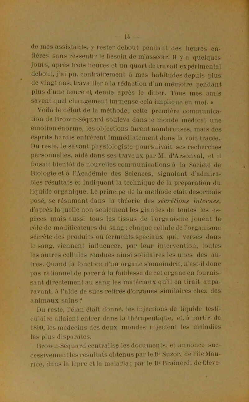 do mes assistants, y rester deljout peiidaiit des heures en- tières sans ressentii le !)esoin do in'asscoii*. 11 y a quelques jüui's, ai)irs lr(jis heures et un quart de ti'avail expéiâniental debout, j'ai pu. contrairement à mes hahitudes depuis plus de vingt ans, travailler à la rédaction d'un mémoire pendant plus d'une heure et demie après le dîner. Tous mes airiis savent (luel changement immen.se cela implique on moi. » ^ oilà le début de la méthode; cette première communica- tion de Brown-Séquai'd souleva dans le monde médical une émotion énorme, les objections furent nomhreusc.s, mais des esprits hai-dis entrèrent immédiatement dans la voie tracée. Du reste, le savant physiologiste poursuivait ses recherches personnelles, aidé dans ses travaux pai‘ M. d’Arsonxal, et il fai.soit hieutiH de nouvelles communications à la Société <lc Biologie et à l’Académie des Sciences, signalant d’admira- bles résultats et indiquant la technique de la pi-éparation du liquide organique. Le principe de la méthode était désormais posé, se résumant dons la théorie des sécrétions internes, d’après laquelle non seulement les glandes de toutes les es- pèces mois aussi tous les tissus de l'organisme jouent le rôle de modificateurs du sang: chaque cellule do l'oi'ganisrne sécrète des produits ou ferments spéciaux (pii. vei’sés dans le sang, viennent influencer, par leur intervention, toutes les autres cellules rendues ainsi solidaires les unes des au- tres. Ouand la fonction d’un organe s’amoindrit, n'est-il donc pas rationnel de parera la faiblesse de cet oi’gane en fournis- sant directement au sang les matériaux qu’il en tirait aupa- ravant. à l’aide de sucs retirés d'organes similaires chez îles animaux sains ? Du reste, l'élan était donné, les injections de liiiuide tesli- culaii'c allaient entrer dans la thérajieutiiiue, et, à paidir de IShO. les médecins des deux mondes injectent les maladies les plus disparates. Brou n-Séquai'd centralise les documents, et annonce suc- cessivement les l'ésultats obtenus par leD'' Suzor, de l'île.Mau- rice, dans la lèpre et la malaria; par le D’’ Bi'uinerd, deCleve-