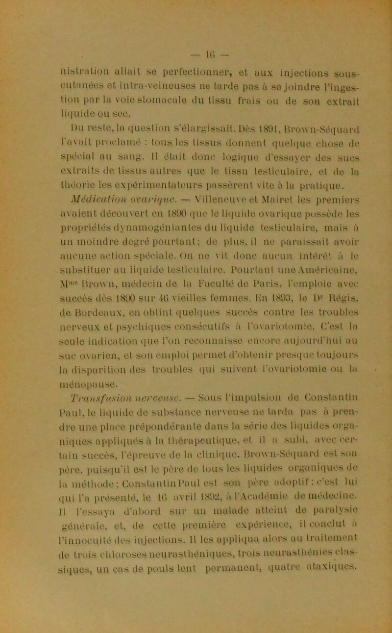 uisli*aLi(;u allait se perrectioimer, et aux injections suiis- ciitanées et intra-veineuses ne tarde pas à se joindre l’inges- tion par 1a voie stomacale du tissu frais ou de son extrait li(juide ou sec. Du i-este, la question sélargissail. Dès 1891, Brown-Séciuard I avait proclame : tous les tissus donnent (piehiuo cliose de spécial au sang. 11 était doiu; logi(iue d'essayer des sucs extraits de tissus autres (jue le tissu testic'uloii'e, et île lu théorie les ex})ôrimentateurs passèrent vite à la pratitjue. MétUcüiion ovariqnc. — Villeneuve et Mairet les premiers avaient découvert en 1890 fiu(> le li({uide ovai-i(jue po.ssèdc les j)ropriétés dynamogéniantes du li(iuide tcsticuh'iii'e, mais à un moindre degré pourtant ; de ])lus, il no [taraissait avoir aucune action si>éciale. On ne vit dom* aucun intérêt à le substituer au li(iuide testiculaire. Pourtant une Américaine, Hi’ow n, médecin de la Faculté de Pai is. l'cMiiploic avec succès dès 1890 sur 40 vieilles femmes. Kn 1899, le If Piégis, (le Bordeaux, en obtint ciuehiues succès contre les ti-oubles uci'veu.x et psycbi(iues consécutifs à rovariotomie. C’est la seule indication <|ue l’on reconnaisse encore aujourd’hui au suc ovai'ien, et son em))loi permet d’obtenir i»re.s(iuc toujours la disparition des troubles (lui suivent l’ovariotomie ou la méno[)ause. Trütisfi/sion nevceasc. —Sous l’impulsicm de Constantin Paul, le liciuide de substance nerveuse ne larda pas à ju-en- dre une place j)répoiulérante dans la série des li(|uides orga- ui(iues appliiiués à la Ibérapeutiquc, et il a subi, avec cei‘- tain succès, l’épreuve de la clini(jue. Bro\\ n-Sé(iuard est son })ère. puis(iu'il est le père de tous les raïuides organitjiu's de la méthode: ConstanlinPaul est son père adoptif : c’est lui (lui l’a présenté, le 10 avril 1892, à l’Académie de médecine. II re.ssaya d'aboi-d sur un malade atteint de i)ûi-alysie générale, et, de cette première exi)érien(e, il conclut a l’innocuité (U's injections. Il les appTuiua abcs au ti'aileuK^nt de trois chloroses neurasthéniques, trois neurasthénies clas- siciues, un cas de pouls lent permanent, (luatre ataxi(iucs.