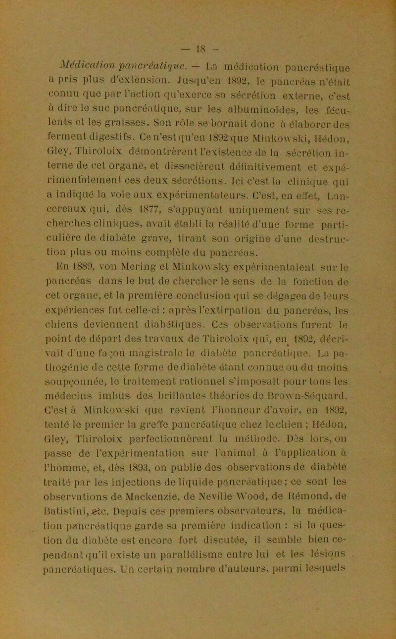 Médical ion'pancréaliquc. — La médication i):mcréali(iiie a pris plus d’extension. Jusqu’en ISDii, le pancréas n'était connu que par l'action qu’exerce sa sécrétion externe, c'est à dii'c le suc pancréatique, sur les albuminoïdes, les fécu- lents et les gi'aisscs. Son rôle se bornait donc à élaborer des ferment digestifs. Cen’estqu’en 1802 que Minkow ski, llédon, Gley, l’iiiroloix démontrèrent rcxistence de la sécrétion in- terne de cet organe, et dissocièi’ent définitivement et e.\i)é- rimentalement ces deux sécrétions. Ici c’est la clinique qui a indiqué la voie aux expérimentateurs. C'est, en effet, Lan- ccreaux qui, dès 1877, s’appuyant uni(]uement sur ses re- clierclios clini(iucs, avait établi la réalité d'une forme parti- culière de diabète gi-ave, tirant son origine d’une destruc- tion i>lus ou moins complète du pancréas. Kn 1880, von Mering et Minkowsky expérimentaient sui-le pancréas dans le but de chercher le sens de lu fonction de cet organe, et la première conclusion (|ui se dégagea de leurs expériences fut celle-ci : après l’extirpation du pancréas, les chiens deviennent diabétiques. Ces observations furent le point de départ des ti-avaux de Thiroloix <[ui, en 1802, décri- « vait d'une fa ;on magistrale le diabète pnnci-éuti(iue. La i)a- thogénie de cette forme dediabète étant connue ou du moins soupçonnée, le traitement rationnel s’imposait pour tous les médecins imbus des brillantes théories do Brown-Séquard. C’est à Minkowski que revient l’honneui- d’avoir, en 1802, tenté le premier la gre'fc pancréatique chez le chien ; llédon, Gley, Thiroloix perfectionnèrent la méthode. Dès loivs, on passe de l’expérimentation sur l’animal à l'application à riiomme, et, dès 1803, on publie des observations de diabète traité par les injections do liquide pancréatiijue ; ce sont les observations de Mackenzie, de Neville ^Vood, de Kémond, de Batistini, etc. Depuis ces premiers observatcui’s, la médica- tion pa^ncréati((ue garde sa première indication: si la<iues- tion du diabète est encore fort discutée, il semble bien ce- pendant (ju'il existe un pai'allélisme enti’e lui et les lésions l)ancréati(iues. Un certain nombre d’auteurs, parmi lesciuels