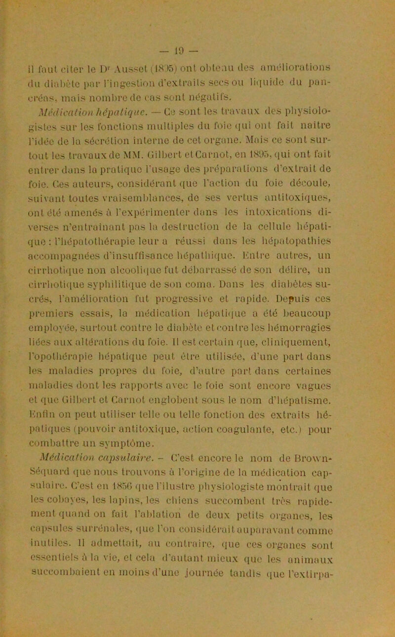 il l’aut citer le 1)‘' Ausset (l<s )5i ont olitenu des anicdioratioiis du dial)ètc i)ar riiigesliou d’extraits secs ou litiuide du i)an- civas. mais noinl)rcde cas sont négatifs. Mihlicaliou Jiépnliquc. — Ce sont les travaux des physiolo- gistes sur les fonctions multii)les du foie ijui ont fait noitre l’idée de la sécrétion interne de cet organe. INlais ce sont sur- tout les travaux de MM. Cilbei-t et Carnot, en IXUr), (lui ont fuit entrer dans la pratique l’usage des préparations d’extrait de foie. Ces auteurs, considérant ([ue l’action du foie découle, suivant toutes vraiseuihlances, de ses vertus antitoxi(iues, ont été amenés à l’expérimenter dans les intoxications di- verses n'entrainant pas la destruction de la cellule hépati- que : riiépatotliérapie leur a réussi dans les hépatopothies accompagnées d’insuffisance hépathique. Kntre autres, un cirrhoti(iue non alcooli(iuc fut débarrassé de son délire, un cirrhoti([ue syphiliti(iue de son coma. Dons les diabètes su- crés, l’amélioration fut progressive et rapide. Depuis ces premiers essais, la médication hépatique a été beaucoup employée, surtout contre te diabète et contre les hémorragies liées aux altérations du foie. 11 est certain que, cliniquement, l'opothérapie hépatique peut être utilisée, d’une part dans les maladies pi*opres du foie, d’autre part dans certaines maladies dont les ra|)ports avec le foie sont encore vagues et que Gilbert et Carnot englobent sous le nom d’hépatisme. Kntin on peut utiliser telle ou telle fonction des extraits hé- l)atiques (pouvoir antitoxique, a<‘tion coagulante, etc.) pour combattre un symptôme. Médication capsulaire. -- C’est encore le nom de Brown* Séquard ({ue nous trouvons à l’origine de la médication cap- sulaire. C'est en 1X50 quet’ilustre physiologiste montrait que les cobayes, les lapins, les chiens succombent très rapide- ment (piand on fait l’ablation de deux petits oi-gancs, les capsules suri-énales, (|ue l'on considéraitaupai'avant comme inutilc.s. Il admettait, au (,'ontrairc, (lue ces oi'gancs sont essentiels à la vie, et cela d’autant mieux (|ue les animaux succombaient en moins d'une journée tandis que l’extirpa-
