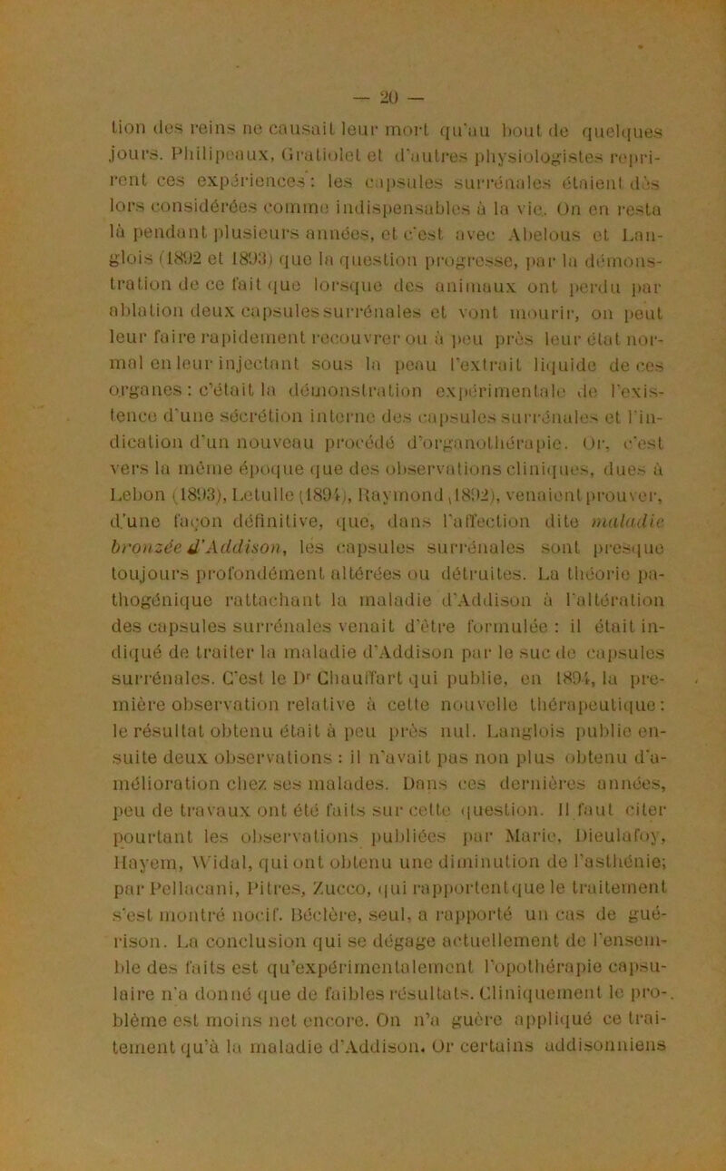 lion des reins ne cnusail leur moii qu’au l)Out de quehiues jours. Philipeaux, Gruliolel et d'autres physioloj^istes repid- l'cnt ces expiriences : les capsules sui'rénales étaient dàs lors considérées comme iiulispensables à la vie. On en resta là pendant plusieurs années, et c’est îivec Ahelous et Lan- glois (1802 et 180:i) que la question progi'es.se, i>ar la démons- tration de ce t’ait (jue lor.s(|ue des animaux ont i>ertlu par ablation deux capsules surrénales et vont nn^urir, on peut leur faire l’apidement recouvrer ou à i)eu près leur état nor- mal en leur injectant sous la i)cau l’exti-ait liquide de ces organes : c’était la démonstration expérimentale de l’exis- tence d'une sécrétion inteiaie des c.apsules suia'énales et l’in- dication d’un nouveau procédé d’organotbéra[)ie. Or, c'est vers la même éi)0(iue (jue des observations clini(iues, dues à Lebon (1803), Lelulle (ISOf), Raymond vl802), venaient pi-ouver, d.’une façon définitive, que, dans l’atTection dite maladie bronzée d’Addison, les capsules suri-énales sont presiiue toujours profondément altérées ou détruites. La théorie pa- tliogénique rattachant la maladie d’Addison à l’altération des capsules surrénales venait d'èti'e formulée : il était in- diqué de traiter la maladie d’Addison par le suc de cajisules surrénales. C’est le !)'■ Chaulfart qui publie, en 1801, la pre- mière observation relative à celte nouvelle thôrapeuliciuo : le résultat obtenu était à pou près nul. Langlois publie en- suite deux observations : il n'avait pas non plus obtenu d'a- mélioration chez .ses malades. Dans ces dernières années, peu de travaux ont été faits sur cette ([uestion. Il faut citer pourtant les observations puldiécs ]>ar Marie, Dieulafoy, llayein, Widal, qui ont obtenu une diminution de l'asthénie; par Pellacani, Pitre.s, /.ucco, (|ui rapportentque le traitement s’est montré nocif. Béclère, .seul, a rapporté un cas de gué- rison. La conclusion qui se dégage actuellement de rensem- ble des faits est qu’expérimcnlalemcnt l’opolhérapie caiisu- laire n’a donné que de faibles résultats. Cliniquement le pro- blème est moins net encore. On n’a guère ap[)li(iué ce trai- tement qu’à la maladie d'Addison, Or certains addisonniens