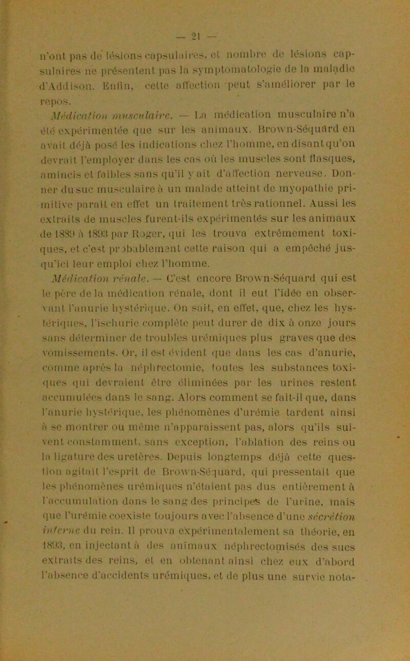 n'ont pas (le lésions «'upsuliiirt.'''-*'1^ nombre (i(i lésions cap- siilaii'es ne présentent i)as la symptomatologie de la maladie d'Addison. Enlin. eelt(' albxdion 'peut s'aimdiorer par le i-epos. Médicafkhi muscvlaivp.. — La médication musculaire n’a éli'; expérimentée iiue sur les <\nimaux. Hrown-Séquflrd en avidl d(ÿji^ posé les indications c1h.v. riiomme, (MI disant qu'on devrait l'employer dans les cas où les muscles sont llasques, amincis et faibles sans ([u'il y ait d’ancctioii nerveuse. Don- ner dusuc musculaii-eà un malade atteint de myopathie pri- mitive pai'ait en efl'et un Iraib'inent tnlîs rationnel. Aussi les extraits de mu.^cles furent-ils expérimentés sur les animaux de 188!» à I8î):t par Iloser, (pii les trouva extrêmement toxi- ([ues, et c'est pi-3bableiu3nt celte raison (jui a emp(5ché jus- (pTici leur emploi chez l’iiomme. Médira/ion rénale. — C’est encore Brow n-Séquard qui est le pèr(! delà médication rénale, dont il eut l'idée en obser- vant l'anurie hystéi’iiiue. (»n sait, en effet, que, chez les hys- tériques. l'ischurie complète jamt durer de dix à onze Joui's sans déterminer de troubles urémi(iues plus graves que des vomissements. Or, il est (A ident ([ue dans les cas d’anurie, comme après la iK'qdireclomic, toutes les substances toxi- ([ues (pii devraient être éliminées par les urines restent accumulé(,'s d.ans le sang. Alors comment se fait-il (pie, dans l'anurie bysb‘ri(pie. les ])bénomènes d’urémie lardent ainsi à se monti-er ou même u'appai-aissent pa.s, aloi-s qu’ils sui- vent constamment, sans exception, l’ablation des reinsou la ligature dos uretères. De])uis longtemps déjà cette ques- tion agitait l'esprit de Bi-own-Séquard, qui jii'essentait ((ue les plu'momènes urémi(pies n'étaient pas dus entièrement à racciimulalion dans le sang des principets de rurine, mais (pie l'ni'émie coexiste toujours avec l'ab.sence d'une sécrétion interne û\.\ rein. 11 prouva expérimentalement sa théorie, en 18!»:!, en injectant à des animaux néiibrectomisés des sucs exti'aitsdes reins, et en obtenant ainsi (diez eux d'.aboi’d l'absence d'accidents ui’émii[ues. et de plus une survie nota-